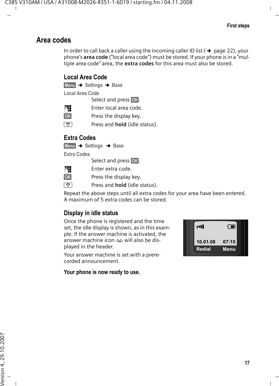 17First stepsC385 V310AM / USA / A31008-M2026-R351-1-6019 / starting.fm / 04.11.2008Version 4, 29.10.2007Area codesIn order to call back a caller using the incoming caller ID list (¢page 22), your phone&apos;s area code (&quot;local area code&quot;) must be stored. If your phone is in a &quot;mul-tiple area code&quot; area, the extra codes for this area must also be stored.Local Area Code§Menu§ ¢Settings ¢BaseLocal Area CodeSelect and press §OK§.~Enter local area code.§OK§ Press the display key. a Press and hold (idle status).Extra Codes§Menu§ ¢Settings  ¢BaseExtra CodesSelect and press §OK§.~Enter extra code.§OK§ Press the display key. a Press and hold (idle status).Repeat the above steps until all extra codes for your area have been entered. A maximum of 5 extra codes can be stored.Display in idle statusOnce the phone is registered and the time set, the idle display is shown, as in this exam-ple. If the answer machine is activated, the answer machine icon × will also be dis-played in the header.Your answer machine is set with a prere-corded announcement.Your phone is now ready to use. ÐV10.01.08 07:15ÞMenu