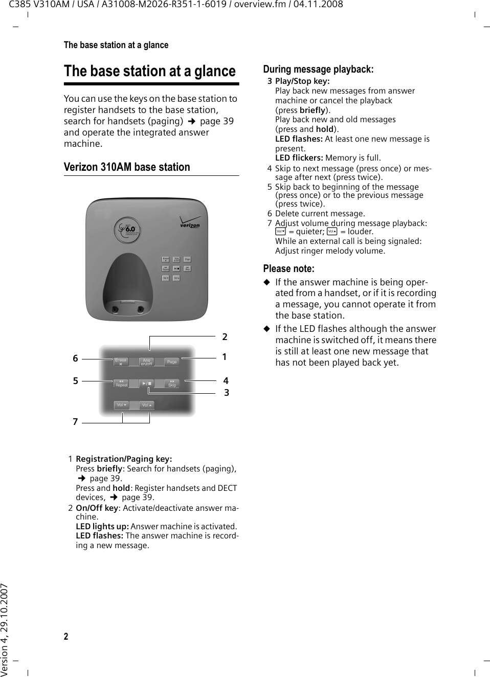 2The base station at a glanceC385 V310AM / USA / A31008-M2026-R351-1-6019 / overview.fm / 04.11.2008Version 4, 29.10.2007The base station at a glance You can use the keys on the base station to register handsets to the base station, search for handsets (paging) ¢page 39 and operate the integrated answer machine.Verizon 310AM base station1Registration/Paging key: Press briefly: Search for handsets (paging), ¢page 39.Press and hold: Register handsets and DECT devices, ¢page 39.2On/Off key: Activate/deactivate answer ma-chine. LED lights up: Answer machine is activated. LED flashes: The answer machine is record-ing a new message.During message playback: 3Play/Stop key:Play back new messages from answer machine or cancel the playback (press briefly). Play back new and old messages (press and hold).LED flashes: At least one new message is present.LED flickers: Memory is full.4 Skip to next message (press once) or mes-sage after next (press twice).5 Skip back to beginning of the message (press once) or to the previous message (press twice).6 Delete current message. 7 Adjust volume during message playback: ð= quieter; ñ = louder. While an external call is being signaled: Adjust ringer melody volume.Please note:uIf the answer machine is being oper-ated from a handset, or if it is recording a message, you cannot operate it from the base station.uIf the LED flashes although the answer machine is switched off, it means there is still at least one new message that has not been played back yet. 6723514