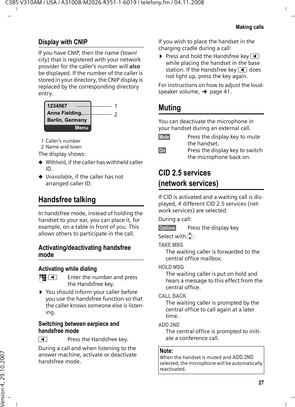 26Making callsC385 V310AM / USA / A31008-M2026-R351-1-6019 / telefony.fm / 04.11.2008Version 4, 29.10.2007Making callsMaking an external call External calls are calls using the public tel-ephone network.~c Enter the number and press the Talk key. Or:c~ Press and hold the Talk key c, and then enter the number. You can cancel the dialing operation with the End Call key a.You are shown the duration of the call while the call is in progress.Ending a callaPress the End Call key.Answering a callThe handset indicates an incoming call in three ways: by ringing, by a display on the screen, and by the flashing Handsfree key d. You can answer the call by:¤Pressing the Talk key c.¤Pressing the Handsfree key d. If the handset is in the charging cradle and the Auto Answer function is activated (¢page 41), the handset automatically answers the call when you remove it from the charging cradle. To deactivate the ringer melody, press the §Menu§ display key and select Silent. You can take the call as long as it is displayed on the screen.Caller IDCaller ID (CID) and Caller Name ID (CNID) are optional subscription services pro-vided by your telephone service provider. These features supply incoming caller identification information that will be dis-played on your handset.Call display with Caller ID/ NameIf the caller&apos;s number is saved in your directory, the caller&apos;s name will also be displayed. 1 Ringer melody icon 2 Number or name of callerThe following is displayed in place of the number:uExternal Call, if no number is transmit-ted.uWithheld, if the caller has withheld caller ID.uUnavailable, if the caller has not arranged caller ID.Please noteuDialing with the directory (¢page 28), calls list (¢page 30) and last number redial list (¢page 30) saves you from repeatedly typing numbers. uYou can assign a number from the directory as a shortcut to the selected key (¢page 29). Å1234567Menu12