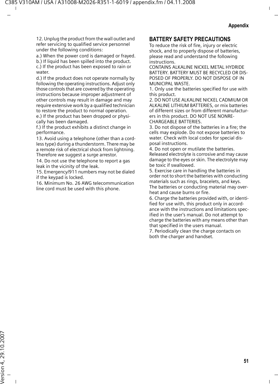 49AppendixC385 V310AM / USA / A31008-M2026-R351-1-6019 / appendix.fm / 04.11.2008Version 4, 29.10.2007FCC / ACTA InformationWarning: Changes or modifications to this unit not expressly approved by Gigaset Commu-nications USA LLC could void the FCC authority to operate the equipment. This includes the addition of any external antenna device.This equipment complies with Part 68 of the FCC rules and the requirements adopted by the ACTA. On the bottom of the base station is a label that contains, among other information, a product identifier in the format US:AAAEQ##TXXXX. If requested, this number must be provided to the telephone company.A plug and jack used to connect this equipment to the premises wiring and telephone network nust comply with the applicable FCC Part 68 rules and requirements adopted by the ACTA. A compliant telephone cord and modular plug is provided with this product. It is designed to be connected to a compatible modular jack that is also compliant. See installation instructions for details.The REN is used to determine the number of devices that may be connected to a telephone line. Excessive RENs on a telephone line may result in the devices not ringing in response to an incoming call. In most but not all areas, the sum of RENs should not exceed five (5.0). To be certain of the number of devices that may be connected to a line, as determined by the total RENs, contact the local telephone company. For products approved after July 23, 2001, the REN for this product is part of the product iden-tifier that has the format US:AAAEQ##TXXXX. The digits represented by ## are the REN with-out a decimal point (e.g., 03 is a REN of 0.3). For earlier products, the REN is separately shown on the label.If this equipment causes harm to the telephone network, the telephone company will notify you in advance, that temporary discontinuance of service may be required. But if advance notice isn’t practical, the telephone company will notify the customer as soon as possible. Also, you will be advised of your right to file a com-plaint with the FCC if you belive it is necessary.The telephone company may make changes in its facilities, equipment, operations or proce-dures that could affect the operation of the equipment. If this happens the telephone com-pany will provide advance notice in order for you to make necessary modifications to main-tain uninterrupted service. If you experience trouble with this telephone system, disconnect it from the network until the problem has been corrected or until you are sure that the equip-ment is not malfunctioning.If trouble is experienced with this equipment, for repair or warranty information, please con-tact Verizon Support at 1-866 374 3864. If the equipment is causing harm to the telephone network, the telephone company may request that you disconnect the equipment until the problem is resolved. This equipment is of a type that is not intented be repaired by the Customer (user).This telephone system may not be used on coin service provided by the telephone company. Connection to party line service is subject to state tariffs. Contact the state public utility commission, public service commission or cor-poration commission for information. Privacy of communications may not be ensured when using this phone.If your home has specially wired alarm equip-ment connected to the telephone line, ensure the installation of this equipment does not dis-able your alarm equipment. If you have ques-tions about what will disable alarm equipment, consult your telephone company or a qualified installer.This telephone system equipment has been tested and found to comply with the limits for Class B digital device, pursuant to Part 15 of the FCC Rules. Operation is subject to the following two conditions: (1) This device may not cause harmful interference, and (2) This device must accept any interference received, including interference that may cause undesired opera-tion. These limits are designed to provide reasonable protection against harmful interfer-ence in a residential installation. Some cordless telephones operate at frequencies that may cause interference to nearby TV’s and VCR’s; to minimize or prevent such interference, the system base should not be placed near or on top of a TV or VCR; and, if interference is expe-rienced, moving the base farther away from the TV or VCR will often reduce or eliminate the interference. However, there is no guarantee that interfer-ence will not occur in a particular installation. If this telephone system does cause harmful interference to radio or television reception, which can be determined by turning the system off and on, the user is encouraged to try to correct the interference by one or more of the following measures:1. Reorient or relocate the receiving antenna.2. Increase the separation between the base station and receiver.