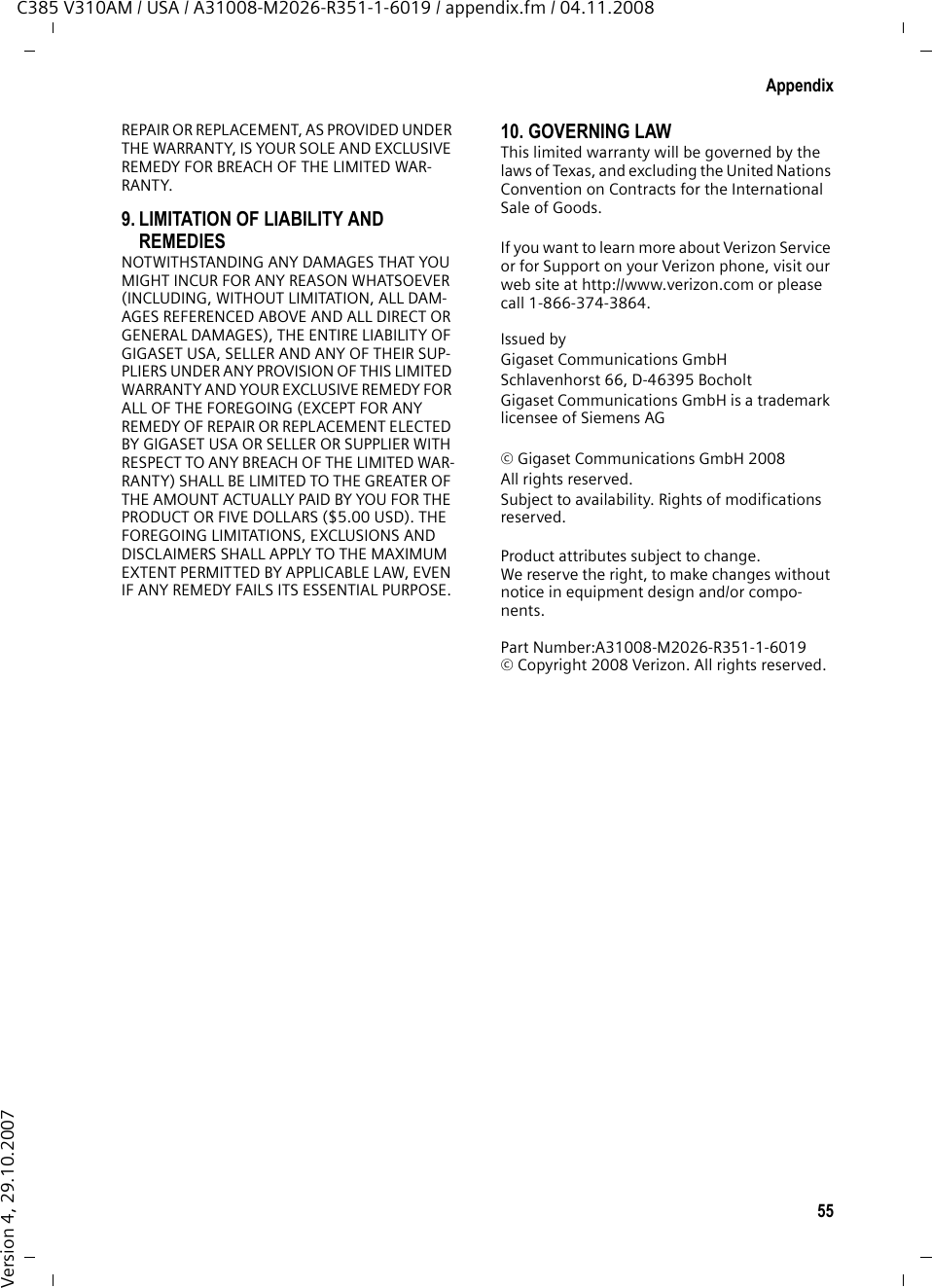 53AppendixC385 V310AM / USA / A31008-M2026-R351-1-6019 / appendix.fm / 04.11.2008Version 4, 29.10.20073.THIS LIMITED WARRANTY DOES NOT COVER AND IS VOID WITH RESPECT TO THE FOLLOWING:– Cosmetic damage, physical damage to the surface of the Product, including, without limitation, breakage, cracks, dents, scratches or adhesive marks on the LCD screen or outside casing of the Product.– Products which have been repaired, main-tained or modified (including the antenna) by anyone other than Gigaset USA or a Gigaset USA-approved repair facility, or that have been improperly installed.– Cost of installation, removal or reinstalla-tion.– Damage due to any telephone, electronic, hardware or software program, network, Internet or computer malfunctions, failures, or difficulties of any kind, including without limitation, server failure or incomplete, incorrect, garbled or delayed computer transmissions.– Equipment and components not manufac-tured, supplied or authorized by Gigaset USA.– Modification of the Product&apos;s components, or operation of the Product in an unsuitable environment or in a manner for which it is not intended, including but not limited to failures or defects caused by misuse, abuse, accidents, physical damage, abnormal oper-ation, improper handling or storage, neglect, alterations, unauthorized installa-tion, removal or repairs, failure to follow instructions, problems caused by  the car-rier&apos;s network coverage, exposure to fire, water or excessive moisture or dampness, floods, or extreme changes in climate or temperature, acts of God, riots, acts of ter-rorism, spills of food or liquids, viruses or other software flaws introduced into the Product, or other acts which are not the fault of Gigaset USA and which the Product is not specified to tolerate, including damage caused by mishandling or blown fuses.– Products which have had warranty stickers, electronic serial number and/or serial number label removed, altered, rendered illegible or fraudulently applied to other equipment.– Signal reception problems (unless caused by defect in material or workmanship in the Product).– Products operated outside published maxi-mum ratings.– Performance of the Products when used in combination with other products or equip-ment not manufactured, supplied or author-ized by Gigaset USA.– Consumables (such as batteries and fuses).– Payments for labor or service to representa-tives or service centers not authorized to perform product maintenance by Gigaset USA.–Loss of data.– Testing and examination discloses that the alleged defect or malfunction in the Product does not exist.This warranty does not cover customer educa-tion, instruction, installation or removal, set up adjustments, problems related to service(s) provided by a carrier or other service provider, and/or signal reception problems. Gigaset USA shall not be responsible for software, firmware, information, or memory data contained in, stored on, or integrated with any Products returned for repair, whether under warranty or not. This warranty is valid only in the United States.USE WITH ACCESSORIES NOT SUPPLIED BY GIGASET USA OR NOT OTHERWISE EXPRESSLY AUTHORIZED BY GIGASET USA MAY VOID WARRANTY.4. WARRANTY CLAIM PROCEDUREAll warranty claims must be made by notifying Gigaset USA prior to the expiration of the war-ranty period. Gigaset USA&apos;s obligation to pro-vide warranty support shall not extend past the end of the warranty period, except that any product repaired or replaced during the war-ranty period shall continue to be warranted for the balance of such warranty period or thirty (30) days, whichever is greater. Throughout the warranty period, Verizon Sup-port will be available Monday through Saturday from 9:00 a.m. to 5:00 p.m., excluding National holidays. Support service will be provided for you by accessing the toll free customer service number:1-866-374-3864 