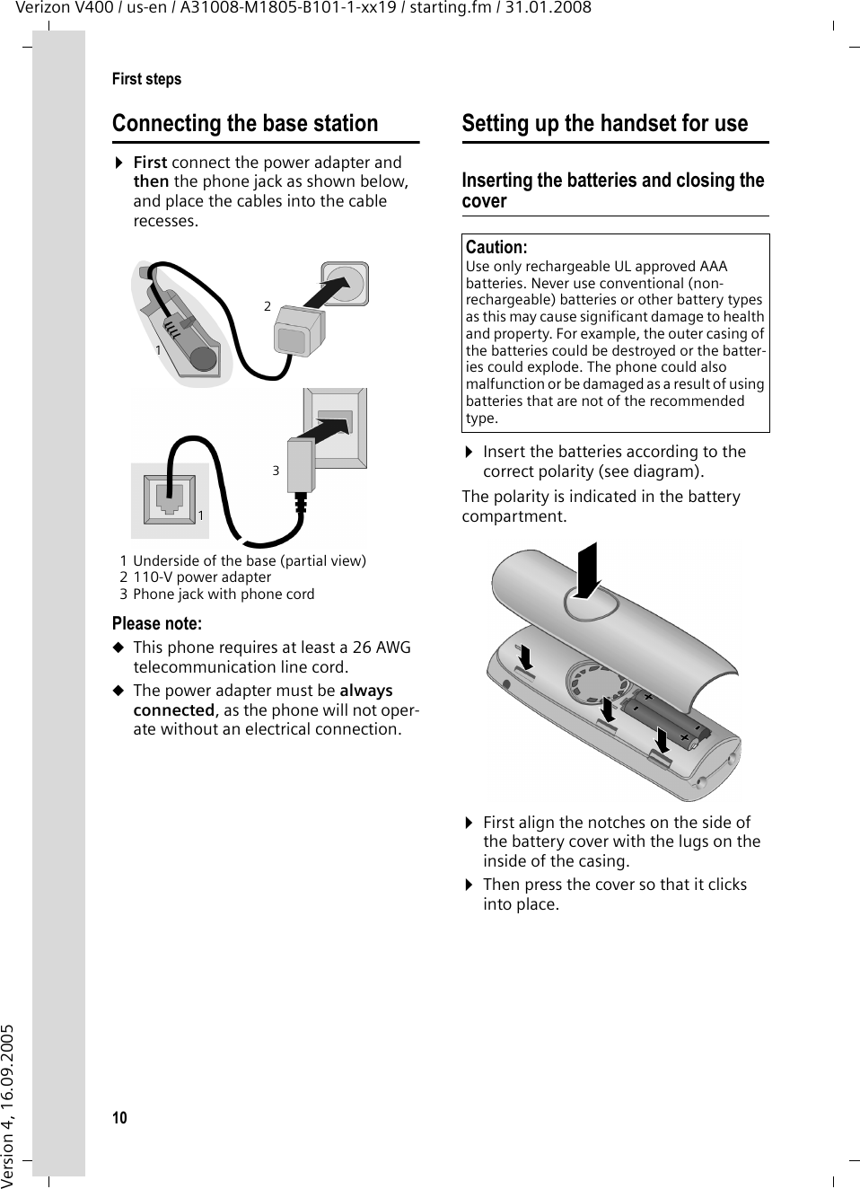 10First stepsVerizon V400 / us-en / A31008-M1805-B101-1-xx19 / starting.fm / 31.01.2008Version 4, 16.09.2005Connecting the base station¤First connect the power adapter and then the phone jack as shown below, and place the cables into the cable recesses.1 Underside of the base (partial view)2 110-V power adapter3 Phone jack with phone cordPlease note: uThis phone requires at least a 26 AWG telecommunication line cord.uThe power adapter must be always connected, as the phone will not oper-ate without an electrical connection.Setting up the handset for useInserting the batteries and closing the cover¤Insert the batteries according to the correct polarity (see diagram).The polarity is indicated in the battery compartment.¤First align the notches on the side of the battery cover with the lugs on the inside of the casing.¤Then press the cover so that it clicks into place.132111Caution: Use only rechargeable UL approved AAA batteries. Never use conventional (non-rechargeable) batteries or other battery types as this may cause significant damage to health and property. For example, the outer casing of the batteries could be destroyed or the batter-ies could explode. The phone could also malfunction or be damaged as a result of using batteries that are not of the recommended type.