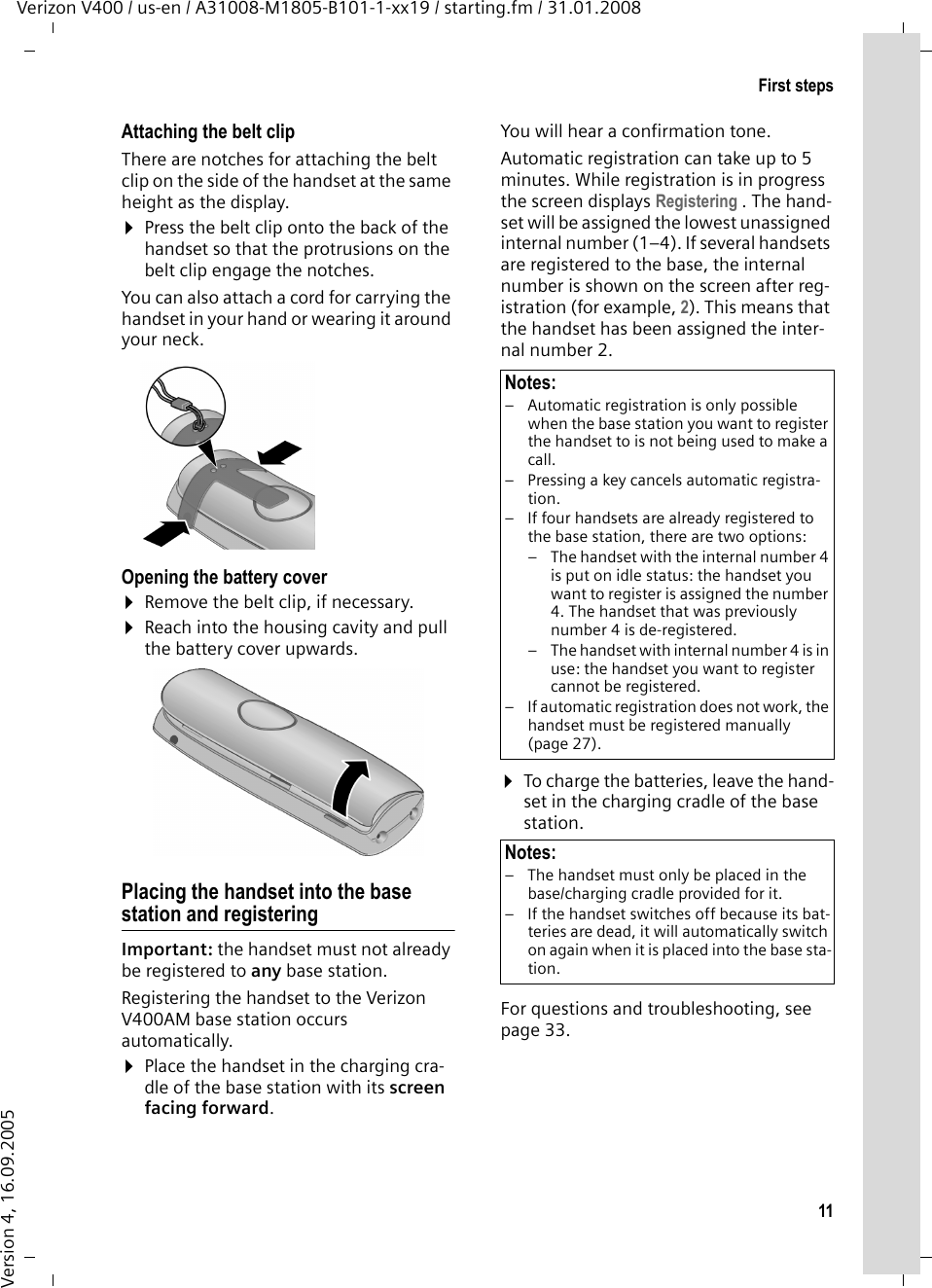 11First stepsVerizon V400 / us-en / A31008-M1805-B101-1-xx19 / starting.fm / 31.01.2008Version 4, 16.09.2005Attaching the belt clipThere are notches for attaching the belt clip on the side of the handset at the same height as the display.¤Press the belt clip onto the back of the handset so that the protrusions on the belt clip engage the notches. You can also attach a cord for carrying the handset in your hand or wearing it around your neck.Opening the battery cover¤Remove the belt clip, if necessary.¤Reach into the housing cavity and pull the battery cover upwards.Placing the handset into the base station and registeringImportant: the handset must not already be registered to any base station. Registering the handset to the Verizon V400AM base station occurs automatically. ¤Place the handset in the charging cra-dle of the base station with its screen facing forward. You will hear a confirmation tone.Automatic registration can take up to 5 minutes. While registration is in progress the screen displays Registering . The hand-set will be assigned the lowest unassigned internal number (1–4). If several handsets are registered to the base, the internal number is shown on the screen after reg-istration (for example, 2). This means that the handset has been assigned the inter-nal number 2.¤To charge the batteries, leave the hand-set in the charging cradle of the base station. For questions and troubleshooting, see page 33.Notes:– Automatic registration is only possible when the base station you want to register the handset to is not being used to make a call. – Pressing a key cancels automatic registra-tion.– If four handsets are already registered to the base station, there are two options:– The handset with the internal number 4 is put on idle status: the handset you want to register is assigned the number 4. The handset that was previously number 4 is de-registered.– The handset with internal number 4 is in use: the handset you want to register cannot be registered.– If automatic registration does not work, the handset must be registered manually (page 27).Notes:– The handset must only be placed in the base/charging cradle provided for it.– If the handset switches off because its bat-teries are dead, it will automatically switch on again when it is placed into the base sta-tion.