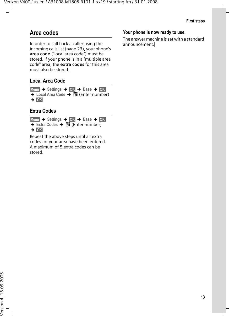 13First stepsVerizon V400 / us-en / A31008-M1805-B101-1-xx19 / starting.fm / 31.01.2008Version 4, 16.09.2005Area codesIn order to call back a caller using the incoming calls list (page 23), your phone&apos;s area code (&quot;local area code&quot;) must be stored. If your phone is in a &quot;multiple area code&quot; area, the extra codes for this area must also be stored.Local Area Code§Menu§ ¢Settings ¢§OK§ ¢Base ¢§OK§§ ¢Local Area Code ¢~ (Enter number) ¢§OK§ Extra Codes§Menu§ ¢Settings ¢§OK§ ¢Base ¢§OK§§ ¢Extra Codes ¢~ (Enter number) ¢§OK§ Repeat the above steps until all extra codes for your area have been entered. A maximum of 5 extra codes can be stored.Your phone is now ready to use. The answer machine is set with a standard announcement.§ 