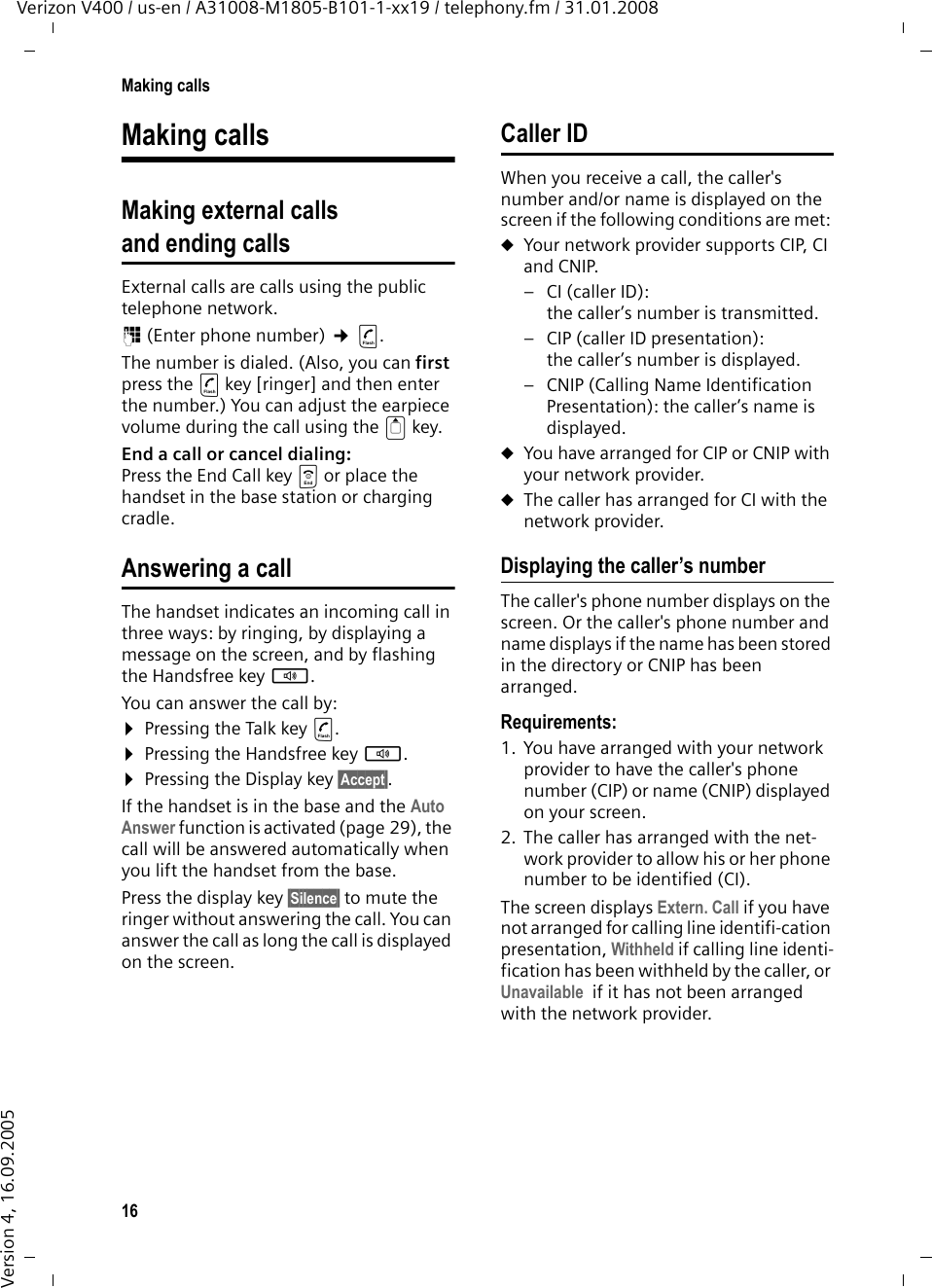 16Making callsVerizon V400 / us-en / A31008-M1805-B101-1-xx19 / telephony.fm / 31.01.2008Version 4, 16.09.2005Making callsMaking external calls and ending callsExternal calls are calls using the public telephone network.~ (Enter phone number) ¢c. The number is dialed. (Also, you can first press the c key [ringer] and then enter the number.) You can adjust the earpiece volume during the call using the t key.End a call or cancel dialing:Press the End Call key a or place the handset in the base station or charging cradle.Answering a callThe handset indicates an incoming call in three ways: by ringing, by displaying a message on the screen, and by flashing the Handsfree key d. You can answer the call by:¤Pressing the Talk key c.¤Pressing the Handsfree key d. ¤Pressing the Display key §Accept§. If the handset is in the base and the Auto Answer function is activated (page 29), the call will be answered automatically when you lift the handset from the base.Press the display key §Silence§ to mute the ringer without answering the call. You can answer the call as long the call is displayed on the screen.Caller IDWhen you receive a call, the caller&apos;s number and/or name is displayed on the screen if the following conditions are met: uYour network provider supports CIP, CI and CNIP. – CI (caller ID): the caller’s number is transmitted.– CIP (caller ID presentation): the caller’s number is displayed.– CNIP (Calling Name Identification Presentation): the caller’s name is displayed.uYou have arranged for CIP or CNIP with your network provider. uThe caller has arranged for CI with the network provider.Displaying the caller’s numberThe caller&apos;s phone number displays on the screen. Or the caller&apos;s phone number and name displays if the name has been stored in the directory or CNIP has been arranged.Requirements: 1. You have arranged with your network provider to have the caller&apos;s phone number (CIP) or name (CNIP) displayed on your screen.2. The caller has arranged with the net-work provider to allow his or her phone number to be identified (CI).The screen displays Extern. Call if you have not arranged for calling line identifi-cation presentation, Withheld if calling line identi-fication has been withheld by the caller, or Unavailable  if it has not been arranged with the network provider.