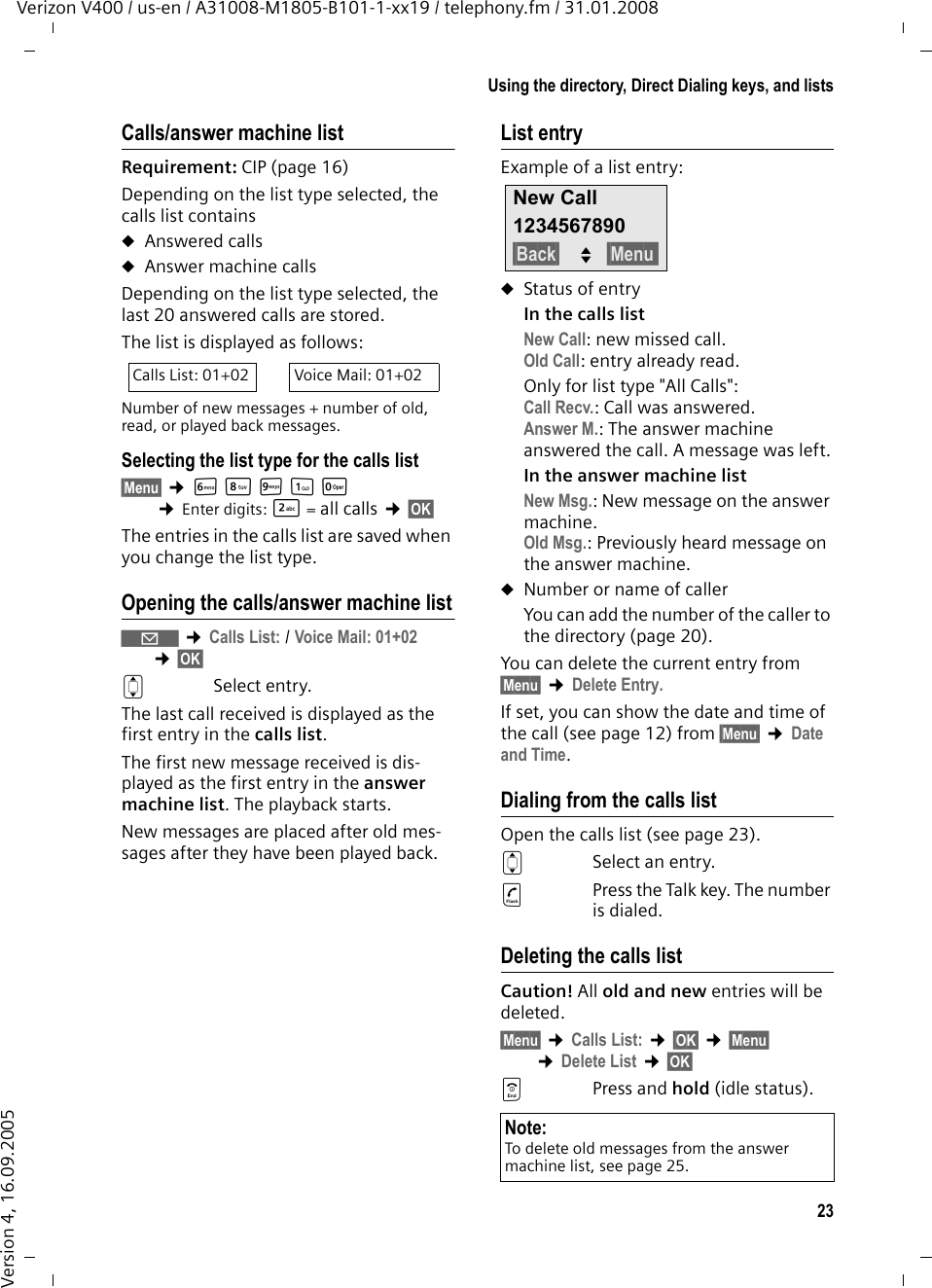 23Using the directory, Direct Dialing keys, and listsVerizon V400 / us-en / A31008-M1805-B101-1-xx19 / telephony.fm / 31.01.2008Version 4, 16.09.2005Calls/answer machine listRequirement: CIP (page 16)Depending on the list type selected, the calls list containsuAnswered callsuAnswer machine callsDepending on the list type selected, the last 20 answered calls are stored.The list is displayed as follows:Number of new messages + number of old, read, or played back messages.Selecting the list type for the calls list§Menu§ ¢LNO1Q ¢Enter digits: 2= all calls ¢§OK§ The entries in the calls list are saved when you change the list type.Opening the calls/answer machine list‘ ¢Calls List: / Voice Mail: 01+02 ¢§OK§ qSelect entry.The last call received is displayed as the first entry in the calls list.The first new message received is dis-played as the first entry in the answer machine list. The playback starts.New messages are placed after old mes-sages after they have been played back. List entryExample of a list entry:uStatus of entryIn the calls list New Call: new missed call.Old Call: entry already read.Only for list type &quot;All Calls&quot;:Call Recv.: Call was answered.Answer M.: The answer machine answered the call. A message was left.In the answer machine list New Msg.: New message on the answer machine.Old Msg.: Previously heard message on the answer machine.uNumber or name of callerYou can add the number of the caller to the directory (page 20). You can delete the current entry from §Menu§ ¢Delete Entry.If set, you can show the date and time of the call (see page 12) from §Menu§ ¢Date and Time.Dialing from the calls listOpen the calls list (see page 23). qSelect an entry. cPress the Talk key. The number is dialed.Deleting the calls listCaution! All old and new entries will be deleted.§Menu§ ¢Calls List: ¢§OK§ ¢§Menu§ ¢Delete List ¢§OK§ aPress and hold (idle status).Calls List: 01+02 Voice Mail: 01+02Note:To delete old messages from the answer machine list, see page 25.New Call1234567890§Back§ U§Menu 