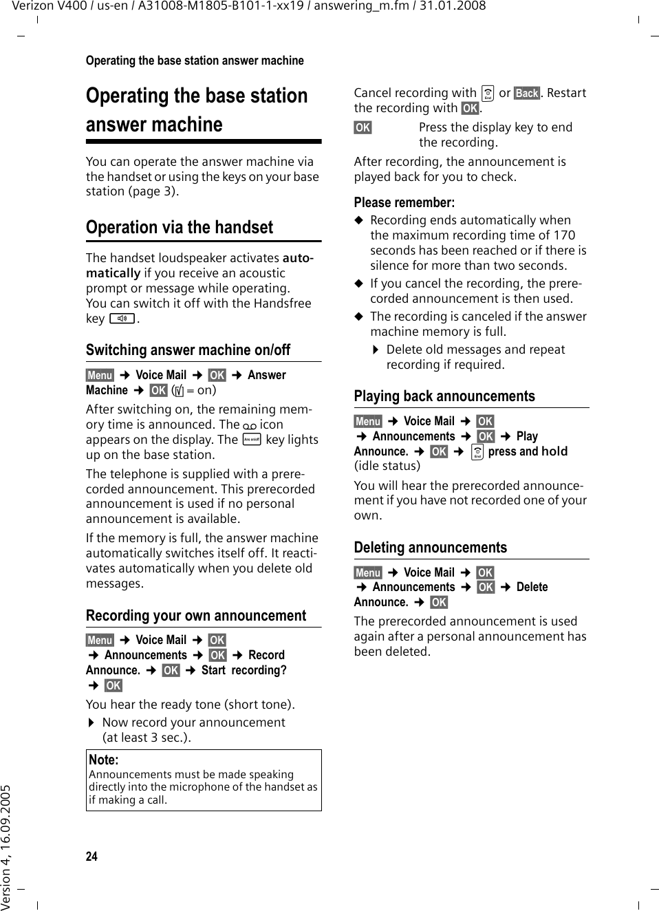 24Operating the base station answer machineVerizon V400 / us-en / A31008-M1805-B101-1-xx19 / answering_m.fm / 31.01.2008Version 4, 16.09.2005Operating the base station answer machineYou can operate the answer machine via the handset or using the keys on your base station (page 3). Operation via the handsetThe handset loudspeaker activates auto-matically if you receive an acoustic prompt or message while operating. You can switch it off with the Handsfree key d.Switching answer machine on/off§Menu§ ¢Voice Mail ¢§OK§ ¢Answer Machine ¢§OK§ (‰=on) After switching on, the remaining mem-ory time is announced. The ± icon appears on the display. The ö key lights up on the base station.The telephone is supplied with a prere-corded announcement. This prerecorded announcement is used if no personal announcement is available.If the memory is full, the answer machine automatically switches itself off. It reacti-vates automatically when you delete old messages.Recording your own announcement§Menu§ ¢Voice Mail ¢§OK§ ¢Announcements ¢§OK§ ¢Record  Announce. ¢§OK§ ¢Start  recording? ¢§OK§You hear the ready tone (short tone).¤Now record your announcement (at least 3 sec.).Cancel recording with a or §Back§. Restart the recording with §OK§.§OK§ Press the display key to end the recording.After recording, the announcement is played back for you to check. Please remember:uRecording ends automatically when the maximum recording time of 170 seconds has been reached or if there is silence for more than two seconds.uIf you cancel the recording, the prere-corded announcement is then used.uThe recording is canceled if the answer machine memory is full.¤Delete old messages and repeat recording if required.Playing back announcements§Menu§ ¢Voice Mail ¢§OK§ ¢Announcements ¢§OK§ ¢Play  Announce. ¢§OK§ ¢a press and hold (idle status)You will hear the prerecorded announce-ment if you have not recorded one of your own. Deleting announcements§Menu§ ¢Voice Mail ¢§OK§ ¢Announcements ¢§OK§ ¢Delete  Announce. ¢§OK§The prerecorded announcement is used again after a personal announcement has been deleted. Note:Announcements must be made speaking directly into the microphone of the handset as if making a call. 