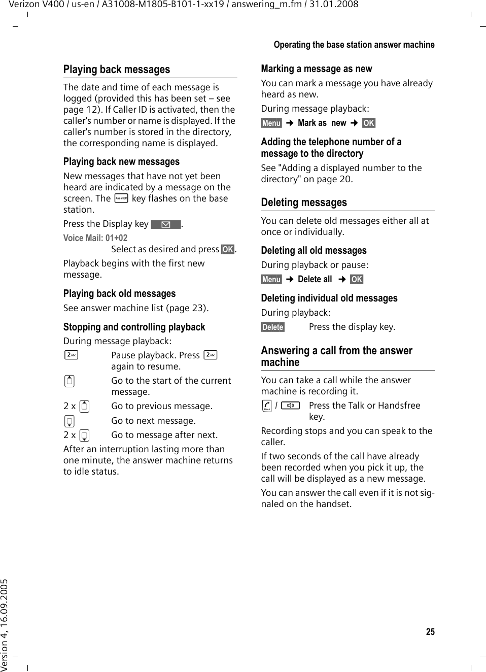 25Operating the base station answer machineVerizon V400 / us-en / A31008-M1805-B101-1-xx19 / answering_m.fm / 31.01.2008Version 4, 16.09.2005Playing back messagesThe date and time of each message is logged (provided this has been set – see page 12). If Caller ID is activated, then the caller&apos;s number or name is displayed. If the caller&apos;s number is stored in the directory, the corresponding name is displayed. Playing back new messagesNew messages that have not yet been heard are indicated by a message on the screen. The ö key flashes on the base station.Press the Display key ‘. Voice Mail: 01+02 Select as desired and press §OK§.Playback begins with the first new message. Playing back old messagesSee answer machine list (page 23).Stopping and controlling playbackDuring message playback: 2  Pause playback. Press 2 again to resume.t  Go to the start of the current message.2 x tGo to previous message.s  Go to next message.2 x s  Go to message after next.After an interruption lasting more than one minute, the answer machine returns to idle status.Marking a message as newYou can mark a message you have already heard as new.During message playback: §Menu§ ¢Mark as  new ¢§OK§ Adding the telephone number of a message to the directorySee &quot;Adding a displayed number to the directory&quot; on page 20.Deleting messagesYou can delete old messages either all at once or individually.Deleting all old messagesDuring playback or pause:§Menu§ ¢Delete all  ¢§OK§ Deleting individual old messagesDuring playback:§Delete§  Press the display key.Answering a call from the answer machineYou can take a call while the answer machine is recording it.c/ dPress the Talk or Handsfree key.Recording stops and you can speak to the caller.If two seconds of the call have already been recorded when you pick it up, the call will be displayed as a new message. You can answer the call even if it is not sig-naled on the handset. 