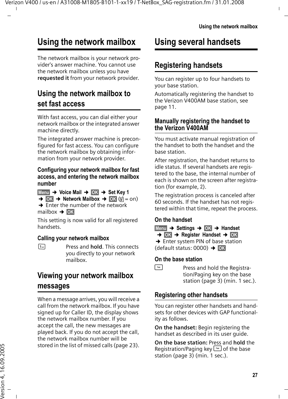 27Using the network mailboxVerizon V400 / us-en / A31008-M1805-B101-1-xx19 / T-NetBox_SAG-registration.fm / 31.01.2008Version 4, 16.09.2005Using the network mailboxThe network mailbox is your network pro-vider&apos;s answer machine. You cannot use the network mailbox unless you have requested it from your network provider. Using the network mailbox toset fast accessWith fast access, you can dial either your network mailbox or the integrated answer machine directly. The integrated answer machine is precon-figured for fast access. You can configure the network mailbox by obtaining infor-mation from your network provider.Configuring your network mailbox for fast access, and entering the network mailbox number§Menu§ ¢Voice Mail ¢§OK§ ¢Set Key 1  ¢§OK§ ¢Network Mailbox ¢§OK§ (‰=on) ¢Enter the number of the network mailbox ¢§OK§ This setting is now valid for all registered handsets. Calling your network mailbox1Press and hold. This connects you directly to your network mailbox. Viewing your network mailboxmessagesWhen a message arrives, you will receive a call from the network mailbox. If you have signed up for Caller ID, the display shows the network mailbox number. If you accept the call, the new messages are played back. If you do not accept the call, the network mailbox number will be stored in the list of missed calls (page 23). Using several handsetsRegistering handsetsYou can register up to four handsets to your base station.Automatically registering the handset to the Verizon V400AM base station, see page 11.Manually registering the handset to the Verizon V400AMYou must activate manual registration of the handset to both the handset and the base station. After registration, the handset returns to idle status. If several handsets are regis-tered to the base, the internal number of each is shown on the screen after registra-tion (for example, 2). The registration process is canceled after 60 seconds. If the handset has not regis-tered within that time, repeat the process.On the handset§Menu§ ¢Settings ¢§OK§ ¢Handset ¢§OK§ ¢Register  Handset ¢§OK§ ¢Enter system PIN of base station (default status: 0000) ¢§OK§ On the base stationùPress and hold the Registra-tion/Paging key on the base station (page 3) (min. 1 sec.). Registering other handsetsYou can register other handsets and hand-sets for other devices with GAP functional-ity as follows. On the handset: Begin registering the handset as described in its user guide.On the base station: Press and hold the Registration/Paging key ù of the base station (page 3) (min. 1 sec.). 