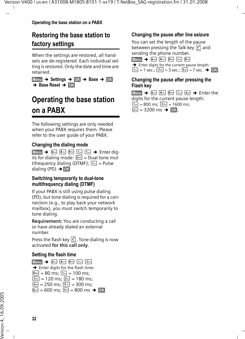 32Operating the base station on a PABXVerizon V400 / us-en / A31008-M1805-B101-1-xx19 / T-NetBox_SAG-registration.fm / 31.01.2008Version 4, 16.09.2005Restoring the base station tofactory settingsWhen the settings are restored, all hand-sets are de-registered. Each individual set-ting is restored. Only the date and time are retained.§Menu§ ¢Settings ¢§OK§ ¢Base ¢§OK§ ¢Base Reset ¢§OK§Operating the base stationon a PABXThe following settings are only needed when your PABX requires them. Please refer to the user guide of your PABX.Changing the dialing mode§Menu§ ¢LNO11 ¢Enter dig-its for dialing mode: Q = Dual-tone mul-tifrequency dialing (DTMF); 1=Pulse dialing (PD) ¢§OK§ Switching temporarily to dual-tone multifrequency dialing (DTMF) If your PABX is still using pulse dialing (PD), but tone dialing is required for a con-nection (e.g., to play back your network mailbox), you must switch temporarily to tone dialing.Requirement: You are conducting a call or have already dialed an external number.Press the flash key c. Tone dialing is now activated for this call only.Setting the flash time§Menu§ ¢LNO12 ¢Enter digits for the flash time: Q=80ms; 1= 100 ms; 2=120ms; I= 180 ms; 4=250ms; 5=300ms; L= 600 ms; M=800ms ¢§OK§ Changing the pause after line seizureYou can set the length of the pause between pressing the Talk key c and sending the phone number. §Menu§ ¢LNO1O ¢Enter digits for the current pause length: 1= 1 sec.; 2 = 3 sec.; I = 7 sec. ¢§OK§.Changing the pause after pressing the Flash key§Menu§ ¢LNO14 ¢Enter the digits for the current pause length: 1= 800 ms; 2 = 1600 ms; I= 3200 ms ¢§OK§. 