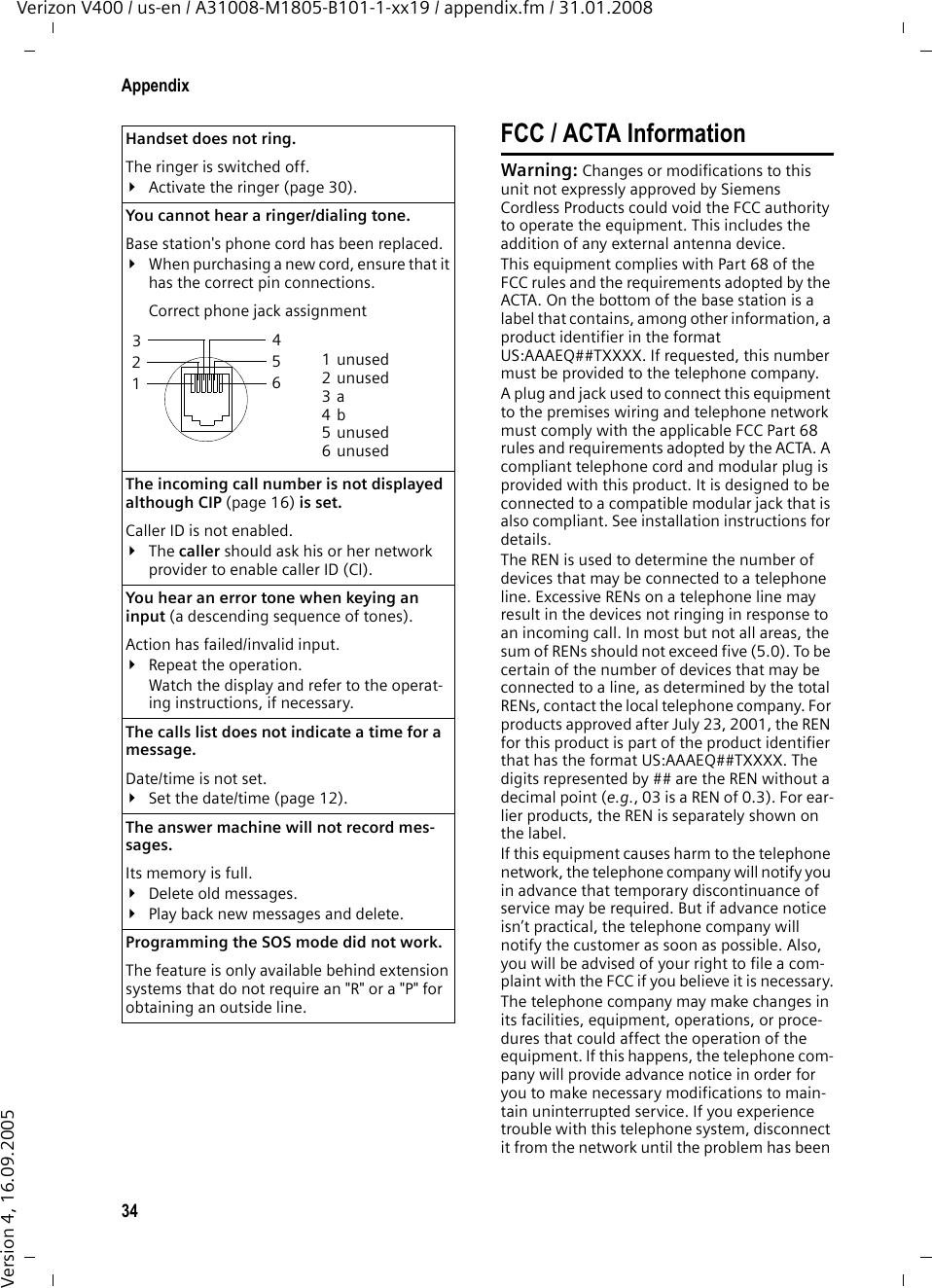 34AppendixVerizon V400 / us-en / A31008-M1805-B101-1-xx19 / appendix.fm / 31.01.2008Version 4, 16.09.2005FCC / ACTA InformationWarning: Changes or modifications to this unit not expressly approved by Siemens Cordless Products could void the FCC authority to operate the equipment. This includes the addition of any external antenna device.This equipment complies with Part 68 of the FCC rules and the requirements adopted by the ACTA. On the bottom of the base station is a label that contains, among other information, a product identifier in the format US:AAAEQ##TXXXX. If requested, this number must be provided to the telephone company.A plug and jack used to connect this equipment to the premises wiring and telephone network must comply with the applicable FCC Part 68 rules and requirements adopted by the ACTA. A compliant telephone cord and modular plug is provided with this product. It is designed to be connected to a compatible modular jack that is also compliant. See installation instructions for details.The REN is used to determine the number of devices that may be connected to a telephone line. Excessive RENs on a telephone line may result in the devices not ringing in response to an incoming call. In most but not all areas, the sum of RENs should not exceed five (5.0). To be certain of the number of devices that may be connected to a line, as determined by the total RENs, contact the local telephone company. For products approved after July 23, 2001, the REN for this product is part of the product identifier that has the format US:AAAEQ##TXXXX. The digits represented by ## are the REN without a decimal point (e.g., 03 is a REN of 0.3). For ear-lier products, the REN is separately shown on the label.If this equipment causes harm to the telephone network, the telephone company will notify you in advance that temporary discontinuance of service may be required. But if advance notice isn’t practical, the telephone company will notify the customer as soon as possible. Also, you will be advised of your right to file a com-plaint with the FCC if you believe it is necessary.The telephone company may make changes in its facilities, equipment, operations, or proce-dures that could affect the operation of the equipment. If this happens, the telephone com-pany will provide advance notice in order for you to make necessary modifications to main-tain uninterrupted service. If you experience trouble with this telephone system, disconnect it from the network until the problem has been Handset does not ring. The ringer is switched off.¥Activate the ringer (page 30).You cannot hear a ringer/dialing tone. Base station&apos;s phone cord has been replaced.¥When purchasing a new cord, ensure that it has the correct pin connections.Correct phone jack assignmentThe incoming call number is not displayed although CIP (page 16) is set.Caller ID is not enabled.¥The caller should ask his or her network provider to enable caller ID (CI).You hear an error tone when keying an input (a descending sequence of tones).Action has failed/invalid input. ¥Repeat the operation. Watch the display and refer to the operat-ing instructions, if necessary.The calls list does not indicate a time for a message. Date/time is not set.¥Set the date/time (page 12).The answer machine will not record mes-sages. Its memory is full.¥Delete old messages.¥Play back new messages and delete.Programming the SOS mode did not work.The feature is only available behind extension systems that do not require an &quot;R&quot; or a &quot;P&quot; for obtaining an outside line.3 214 5 6 1unused2unused3a4b5unused6unused