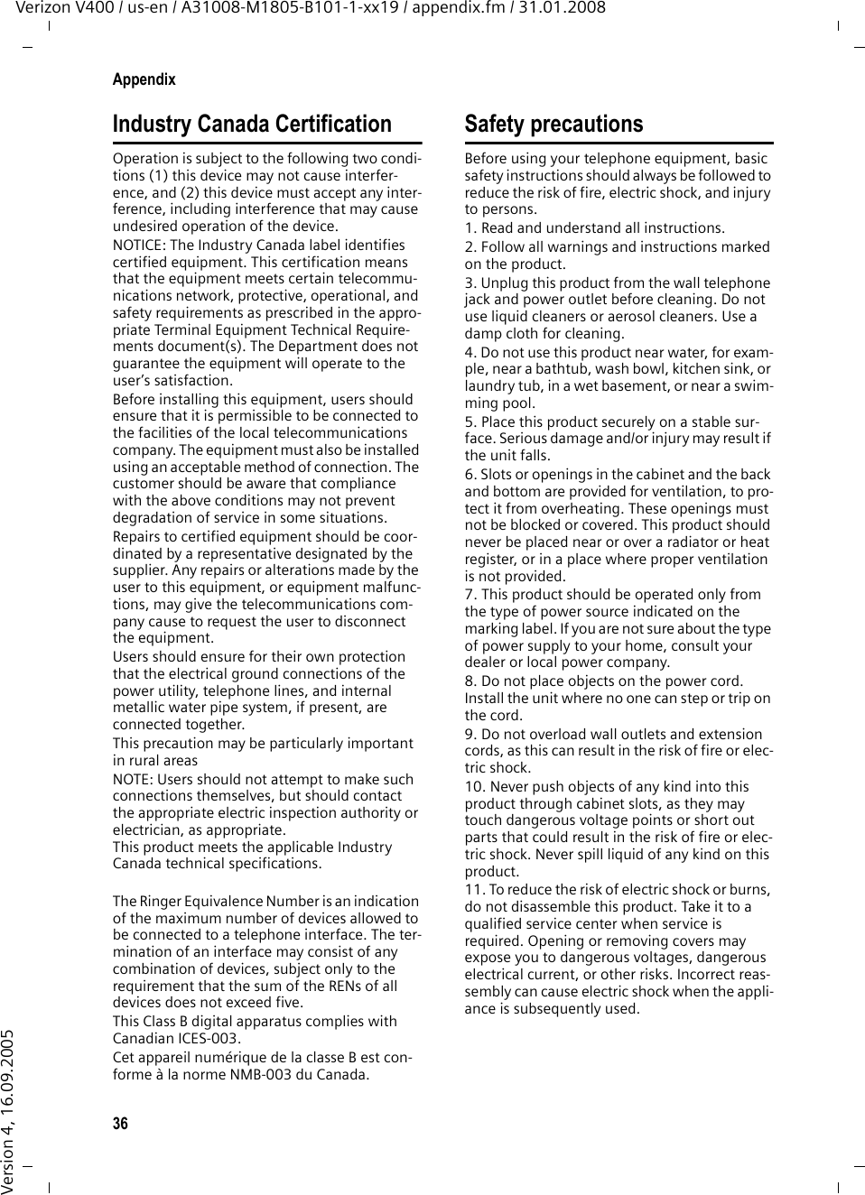 36AppendixVerizon V400 / us-en / A31008-M1805-B101-1-xx19 / appendix.fm / 31.01.2008Version 4, 16.09.2005Industry Canada CertificationOperation is subject to the following two condi-tions (1) this device may not cause interfer-ence, and (2) this device must accept any inter-ference, including interference that may cause undesired operation of the device.NOTICE: The Industry Canada label identifies certified equipment. This certification means that the equipment meets certain telecommu-nications network, protective, operational, and safety requirements as prescribed in the appro-priate Terminal Equipment Technical Require-ments document(s). The Department does not guarantee the equipment will operate to the user’s satisfaction.Before installing this equipment, users should ensure that it is permissible to be connected to the facilities of the local telecommunications company. The equipment must also be installed using an acceptable method of connection. The customer should be aware that compliance with the above conditions may not prevent degradation of service in some situations.Repairs to certified equipment should be coor-dinated by a representative designated by the supplier. Any repairs or alterations made by the user to this equipment, or equipment malfunc-tions, may give the telecommunications com-pany cause to request the user to disconnect the equipment.Users should ensure for their own protection that the electrical ground connections of the power utility, telephone lines, and internal metallic water pipe system, if present, are connected together.This precaution may be particularly important in rural areasNOTE: Users should not attempt to make such connections themselves, but should contact the appropriate electric inspection authority or electrician, as appropriate.This product meets the applicable Industry Canada technical specifications.The Ringer Equivalence Number is an indication of the maximum number of devices allowed to be connected to a telephone interface. The ter-mination of an interface may consist of any combination of devices, subject only to the requirement that the sum of the RENs of all devices does not exceed five.This Class B digital apparatus complies with Canadian ICES-003.Cet appareil numérique de la classe B est con-forme à la norme NMB-003 du Canada.Safety precautionsBefore using your telephone equipment, basic safety instructions should always be followed to reduce the risk of fire, electric shock, and injury to persons. 1. Read and understand all instructions.2. Follow all warnings and instructions marked on the product.3. Unplug this product from the wall telephone jack and power outlet before cleaning. Do not use liquid cleaners or aerosol cleaners. Use a damp cloth for cleaning. 4. Do not use this product near water, for exam-ple, near a bathtub, wash bowl, kitchen sink, or laundry tub, in a wet basement, or near a swim-ming pool.5. Place this product securely on a stable sur-face. Serious damage and/or injury may result if the unit falls.6. Slots or openings in the cabinet and the back and bottom are provided for ventilation, to pro-tect it from overheating. These openings must not be blocked or covered. This product should never be placed near or over a radiator or heat register, or in a place where proper ventilation is not provided.7. This product should be operated only from the type of power source indicated on the marking label. If you are not sure about the type of power supply to your home, consult your dealer or local power company.8. Do not place objects on the power cord. Install the unit where no one can step or trip on the cord.9. Do not overload wall outlets and extension cords, as this can result in the risk of fire or elec-tric shock.10. Never push objects of any kind into this product through cabinet slots, as they may touch dangerous voltage points or short out parts that could result in the risk of fire or elec-tric shock. Never spill liquid of any kind on this product.11. To reduce the risk of electric shock or burns, do not disassemble this product. Take it to a qualified service center when service is required. Opening or removing covers may expose you to dangerous voltages, dangerous electrical current, or other risks. Incorrect reas-sembly can cause electric shock when the appli-ance is subsequently used.