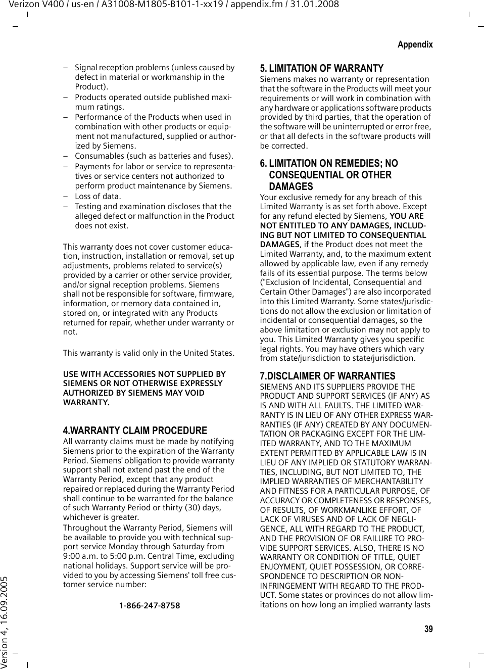 39AppendixVerizon V400 / us-en / A31008-M1805-B101-1-xx19 / appendix.fm / 31.01.2008Version 4, 16.09.2005– Signal reception problems (unless caused by defect in material or workmanship in the Product).– Products operated outside published maxi-mum ratings.– Performance of the Products when used in combination with other products or equip-ment not manufactured, supplied or author-ized by Siemens.– Consumables (such as batteries and fuses).– Payments for labor or service to representa-tives or service centers not authorized to perform product maintenance by Siemens.–Loss of data.– Testing and examination discloses that the alleged defect or malfunction in the Product does not exist.This warranty does not cover customer educa-tion, instruction, installation or removal, set up adjustments, problems related to service(s) provided by a carrier or other service provider, and/or signal reception problems. Siemens shall not be responsible for software, firmware, information, or memory data contained in, stored on, or integrated with any Products returned for repair, whether under warranty or not. This warranty is valid only in the United States.USE WITH ACCESSORIES NOT SUPPLIED BY SIEMENS OR NOT OTHERWISE EXPRESSLY AUTHORIZED BY SIEMENS MAY VOID WARRANTY.4.WARRANTY CLAIM PROCEDUREAll warranty claims must be made by notifying Siemens prior to the expiration of the Warranty Period. Siemens&apos; obligation to provide warranty support shall not extend past the end of the Warranty Period, except that any product repaired or replaced during the Warranty Period shall continue to be warranted for the balance of such Warranty Period or thirty (30) days, whichever is greater. Throughout the Warranty Period, Siemens will be available to provide you with technical sup-port service Monday through Saturday from 9:00 a.m. to 5:00 p.m. Central Time, excluding national holidays. Support service will be pro-vided to you by accessing Siemens&apos; toll free cus-tomer service number:1-866-247-87585. LIMITATION OF WARRANTYSiemens makes no warranty or representation that the software in the Products will meet your requirements or will work in combination with any hardware or applications software products provided by third parties, that the operation of the software will be uninterrupted or error free, or that all defects in the software products will be corrected. 6. LIMITATION ON REMEDIES; NO CONSEQUENTIAL OR OTHER DAMAGES Your exclusive remedy for any breach of this Limited Warranty is as set forth above. Except for any refund elected by Siemens, YOU ARE NOT ENTITLED TO ANY DAMAGES, INCLUD-ING BUT NOT LIMITED TO CONSEQUENTIAL DAMAGES, if the Product does not meet the Limited Warranty, and, to the maximum extent allowed by applicable law, even if any remedy fails of its essential purpose. The terms below (&quot;Exclusion of Incidental, Consequential and Certain Other Damages&quot;) are also incorporated into this Limited Warranty. Some states/jurisdic-tions do not allow the exclusion or limitation of incidental or consequential damages, so the above limitation or exclusion may not apply to you. This Limited Warranty gives you specific legal rights. You may have others which vary from state/jurisdiction to state/jurisdiction.7.DISCLAIMER OF WARRANTIES SIEMENS AND ITS SUPPLIERS PROVIDE THE PRODUCT AND SUPPORT SERVICES (IF ANY) AS IS AND WITH ALL FAULTS. THE LIMITED WAR-RANTY IS IN LIEU OF ANY OTHER EXPRESS WAR-RANTIES (IF ANY) CREATED BY ANY DOCUMEN-TATION OR PACKAGING EXCEPT FOR THE LIM-ITED WARRANTY, AND TO THE MAXIMUM EXTENT PERMITTED BY APPLICABLE LAW IS IN LIEU OF ANY IMPLIED OR STATUTORY WARRAN-TIES, INCLUDING, BUT NOT LIMITED TO, THE IMPLIED WARRANTIES OF MERCHANTABILITY AND FITNESS FOR A PARTICULAR PURPOSE, OF ACCURACY OR COMPLETENESS OR RESPONSES, OF RESULTS, OF WORKMANLIKE EFFORT, OF LACK OF VIRUSES AND OF LACK OF NEGLI-GENCE, ALL WITH REGARD TO THE PRODUCT, AND THE PROVISION OF OR FAILURE TO PRO-VIDE SUPPORT SERVICES. ALSO, THERE IS NO WARRANTY OR CONDITION OF TITLE, QUIET ENJOYMENT, QUIET POSSESSION, OR CORRE-SPONDENCE TO DESCRIPTION OR NON-INFRINGEMENT WITH REGARD TO THE PROD-UCT. Some states or provinces do not allow lim-itations on how long an implied warranty lasts 