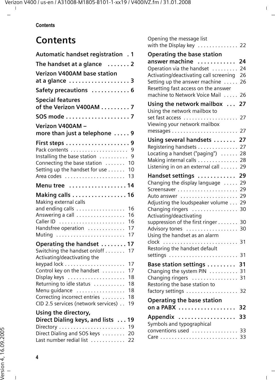 4ContentsVerizon V400 / us-en / A31008-M1805-B101-1-xx19 / V400IVZ.fm / 31.01.2008Version 4, 16.09.2005ContentsAutomatic handset registration   . 1The handset at a glance    . . . . . . . 2Verizon V400AM base station at a glance  . . . . . . . . . . . . . . . . . . . 3Safety precautions   . . . . . . . . . . . . 6Special features of the Verizon V400AM . . . . . . . . . 7SOS mode . . . . . . . . . . . . . . . . . . . . 7Verizon V400AM –more than just a telephone  . . . . . 9First steps . . . . . . . . . . . . . . . . . . . . 9Pack contents  . . . . . . . . . . . . . . . . . . . .   9Installing the base station  . . . . . . . . . .   9Connecting the base station   . . . . . . .   10Setting up the handset for use . . . . . .   10Area codes   . . . . . . . . . . . . . . . . . . . . .   13Menu tree   . . . . . . . . . . . . . . . . . . 14Making calls . . . . . . . . . . . . . . . . . 16Making external calls and ending calls  . . . . . . . . . . . . . . . . .   16Answering a call  . . . . . . . . . . . . . . . . .   16Caller ID   . . . . . . . . . . . . . . . . . . . . . . .   16Handsfree operation   . . . . . . . . . . . . .   17Muting   . . . . . . . . . . . . . . . . . . . . . . . .   17Operating the handset  . . . . . . . . 17Switching the handset on/off . . . . . . .   17Activating/deactivating thekeypad lock . . . . . . . . . . . . . . . . . . . . .   17Control key on the handset   . . . . . . . .   17Display keys   . . . . . . . . . . . . . . . . . . . .   18Returning to idle status   . . . . . . . . . . .   18Menu guidance   . . . . . . . . . . . . . . . . .   18Correcting incorrect entries  . . . . . . . .   18CID 2.5 services (network services)  . .   19Using the directory, Direct Dialing keys, and lists   . . . 19Directory . . . . . . . . . . . . . . . . . . . . . . .   19Direct Dialing and SOS keys  . . . . . . . .   20Last number redial list  . . . . . . . . . . . .   22Opening the message list with the Display key   . . . . . . . . . . . . . .  22Operating the base station answer machine   . . . . . . . . . . . .   24Operation via the handset   . . . . . . . . .  24Activating/deactivating call screening   26Setting up the answer machine  . . . . .  26Resetting fast access on the answer machine to Network Voice Mail  . . . . .  26Using the network mailbox   . . .   27Using the network mailbox toset fast access  . . . . . . . . . . . . . . . . . . .  27Viewing your network mailboxmessages . . . . . . . . . . . . . . . . . . . . . . .  27Using several handsets  . . . . . . .   27Registering handsets . . . . . . . . . . . . . .  27Locating a handset (&quot;paging&quot;)   . . . . . .  28Making internal calls . . . . . . . . . . . . . .  28Listening in on an external call . . . . . .  29Handset settings  . . . . . . . . . . . .   29Changing the display language   . . . . .  29Screensaver  . . . . . . . . . . . . . . . . . . . . .  29Auto answer   . . . . . . . . . . . . . . . . . . . .  29Adjusting the loudspeaker volume . . .  29Changing ringers   . . . . . . . . . . . . . . . .  30Activating/deactivating suppression of the first ringer . . . . . . .  30Advisory tones   . . . . . . . . . . . . . . . . . .  30Using the handset as an alarm clock   . . . . . . . . . . . . . . . . . . . . . . . . . .  31Restoring the handset defaultsettings  . . . . . . . . . . . . . . . . . . . . . . . .  31Base station settings  . . . . . . . . .   31Changing the system PIN  . . . . . . . . . .  31Changing ringers   . . . . . . . . . . . . . . . .  31Restoring the base station tofactory settings  . . . . . . . . . . . . . . . . . .  32Operating the base stationon a PABX  . . . . . . . . . . . . . . . . . .   32Appendix   . . . . . . . . . . . . . . . . . .   33Symbols and typographical conventions used  . . . . . . . . . . . . . . . .  33Care  . . . . . . . . . . . . . . . . . . . . . . . . . . .  33