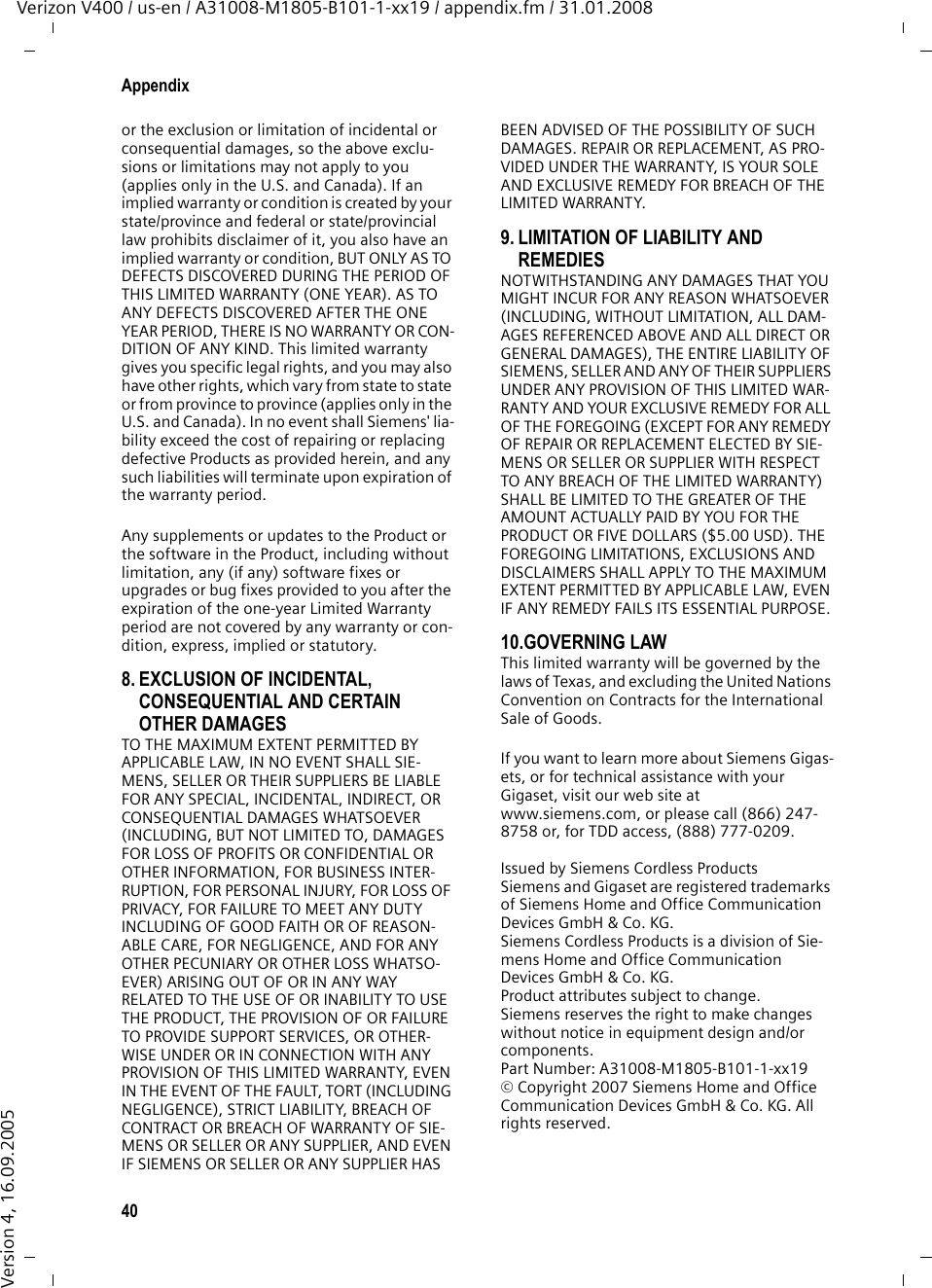 40AppendixVerizon V400 / us-en / A31008-M1805-B101-1-xx19 / appendix.fm / 31.01.2008Version 4, 16.09.2005or the exclusion or limitation of incidental or consequential damages, so the above exclu-sions or limitations may not apply to you (applies only in the U.S. and Canada). If an implied warranty or condition is created by your state/province and federal or state/provincial law prohibits disclaimer of it, you also have an implied warranty or condition, BUT ONLY AS TO DEFECTS DISCOVERED DURING THE PERIOD OF THIS LIMITED WARRANTY (ONE YEAR). AS TO ANY DEFECTS DISCOVERED AFTER THE ONE YEAR PERIOD, THERE IS NO WARRANTY OR CON-DITION OF ANY KIND. This limited warranty gives you specific legal rights, and you may also have other rights, which vary from state to state or from province to province (applies only in the U.S. and Canada). In no event shall Siemens&apos; lia-bility exceed the cost of repairing or replacing defective Products as provided herein, and any such liabilities will terminate upon expiration of the warranty period.Any supplements or updates to the Product or the software in the Product, including without limitation, any (if any) software fixes or upgrades or bug fixes provided to you after the expiration of the one-year Limited Warranty period are not covered by any warranty or con-dition, express, implied or statutory.8. EXCLUSION OF INCIDENTAL, CONSEQUENTIAL AND CERTAIN OTHER DAMAGES TO THE MAXIMUM EXTENT PERMITTED BY APPLICABLE LAW, IN NO EVENT SHALL SIE-MENS, SELLER OR THEIR SUPPLIERS BE LIABLE FOR ANY SPECIAL, INCIDENTAL, INDIRECT, OR CONSEQUENTIAL DAMAGES WHATSOEVER (INCLUDING, BUT NOT LIMITED TO, DAMAGES FOR LOSS OF PROFITS OR CONFIDENTIAL OR OTHER INFORMATION, FOR BUSINESS INTER-RUPTION, FOR PERSONAL INJURY, FOR LOSS OF PRIVACY, FOR FAILURE TO MEET ANY DUTY INCLUDING OF GOOD FAITH OR OF REASON-ABLE CARE, FOR NEGLIGENCE, AND FOR ANY OTHER PECUNIARY OR OTHER LOSS WHATSO-EVER) ARISING OUT OF OR IN ANY WAY RELATED TO THE USE OF OR INABILITY TO USE THE PRODUCT, THE PROVISION OF OR FAILURE TO PROVIDE SUPPORT SERVICES, OR OTHER-WISE UNDER OR IN CONNECTION WITH ANY PROVISION OF THIS LIMITED WARRANTY, EVEN IN THE EVENT OF THE FAULT, TORT (INCLUDING NEGLIGENCE), STRICT LIABILITY, BREACH OF CONTRACT OR BREACH OF WARRANTY OF SIE-MENS OR SELLER OR ANY SUPPLIER, AND EVEN IF SIEMENS OR SELLER OR ANY SUPPLIER HAS BEEN ADVISED OF THE POSSIBILITY OF SUCH DAMAGES. REPAIR OR REPLACEMENT, AS PRO-VIDED UNDER THE WARRANTY, IS YOUR SOLE AND EXCLUSIVE REMEDY FOR BREACH OF THE LIMITED WARRANTY. 9. LIMITATION OF LIABILITY AND REMEDIES NOTWITHSTANDING ANY DAMAGES THAT YOU MIGHT INCUR FOR ANY REASON WHATSOEVER (INCLUDING, WITHOUT LIMITATION, ALL DAM-AGES REFERENCED ABOVE AND ALL DIRECT OR GENERAL DAMAGES), THE ENTIRE LIABILITY OF SIEMENS, SELLER AND ANY OF THEIR SUPPLIERS UNDER ANY PROVISION OF THIS LIMITED WAR-RANTY AND YOUR EXCLUSIVE REMEDY FOR ALL OF THE FOREGOING (EXCEPT FOR ANY REMEDY OF REPAIR OR REPLACEMENT ELECTED BY SIE-MENS OR SELLER OR SUPPLIER WITH RESPECT TO ANY BREACH OF THE LIMITED WARRANTY) SHALL BE LIMITED TO THE GREATER OF THE AMOUNT ACTUALLY PAID BY YOU FOR THE PRODUCT OR FIVE DOLLARS ($5.00 USD). THE FOREGOING LIMITATIONS, EXCLUSIONS AND DISCLAIMERS SHALL APPLY TO THE MAXIMUM EXTENT PERMITTED BY APPLICABLE LAW, EVEN IF ANY REMEDY FAILS ITS ESSENTIAL PURPOSE.10.GOVERNING LAW This limited warranty will be governed by the laws of Texas, and excluding the United Nations Convention on Contracts for the International Sale of Goods. If you want to learn more about Siemens Gigas-ets, or for technical assistance with your Gigaset, visit our web site at www.siemens.com, or please call (866) 247-8758 or, for TDD access, (888) 777-0209.Issued by Siemens Cordless ProductsSiemens and Gigaset are registered trademarks of Siemens Home and Office Communication Devices GmbH &amp; Co. KG.Siemens Cordless Products is a division of Sie-mens Home and Office Communication Devices GmbH &amp; Co. KG.Product attributes subject to change. Siemens reserves the right to make changes without notice in equipment design and/or components. Part Number: A31008-M1805-B101-1-xx19 © Copyright 2007 Siemens Home and Office Communication Devices GmbH &amp; Co. KG. All rights reserved.