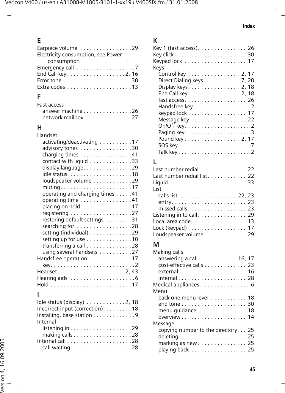 45IndexVerizon V400 / us-en / A31008-M1805-B101-1-xx19 / V400SIX.fm / 31.01.2008Version 4, 16.09.2005EEarpiece volume  . . . . . . . . . . . . . . . . 29Electricity consumption, see Power consumptionEmergency call  . . . . . . . . . . . . . . . . . . 7End Call key . . . . . . . . . . . . . . . . . . 2, 16Error tone  . . . . . . . . . . . . . . . . . . . . . 30Extra codes . . . . . . . . . . . . . . . . . . . . 13FFast accessanswer machine . . . . . . . . . . . . . . . 26network mailbox. . . . . . . . . . . . . . . 27HHandsetactivating/deactivating . . . . . . . . . . 17advisory tones  . . . . . . . . . . . . . . . . 30charging times . . . . . . . . . . . . . . . . 41contact with liquid . . . . . . . . . . . . . 33display language. . . . . . . . . . . . . . . 29idle status  . . . . . . . . . . . . . . . . . . . 18loudspeaker volume . . . . . . . . . . . . 29muting. . . . . . . . . . . . . . . . . . . . . . 17operating and charging times . . . . . 41operating time . . . . . . . . . . . . . . . . 41placing on hold. . . . . . . . . . . . . . . . 17registering . . . . . . . . . . . . . . . . . . . 27restoring default settings  . . . . . . . . 31searching for  . . . . . . . . . . . . . . . . . 28setting (individual) . . . . . . . . . . . . . 29setting up for use . . . . . . . . . . . . . . 10transferring a call . . . . . . . . . . . . . . 28using several handsets  . . . . . . . . . . 27Handsfree operation  . . . . . . . . . . . . . 17key. . . . . . . . . . . . . . . . . . . . . . . . . . 2Headset. . . . . . . . . . . . . . . . . . . . . 2, 43Hearing aids  . . . . . . . . . . . . . . . . . . . . 6Hold . . . . . . . . . . . . . . . . . . . . . . . . . 17IIdle status (display)  . . . . . . . . . . . . 2, 18Incorrect input (correction). . . . . . . . . 18Installing, base station . . . . . . . . . . . . . 9Internallistening in . . . . . . . . . . . . . . . . . . . 29making calls . . . . . . . . . . . . . . . . . . 28Internal call . . . . . . . . . . . . . . . . . . . . 28call waiting. . . . . . . . . . . . . . . . . . . 28KKey 1 (fast access). . . . . . . . . . . . . . .  26Key click . . . . . . . . . . . . . . . . . . . . . .  30Keypad lock  . . . . . . . . . . . . . . . . . . .  17KeysControl key . . . . . . . . . . . . . . . .  2, 17Direct Dialing keys . . . . . . . . . . .  7, 20Display keys. . . . . . . . . . . . . . . .  2, 18End Call key. . . . . . . . . . . . . . . .  2, 18fast access. . . . . . . . . . . . . . . . . . .  26Handsfree key . . . . . . . . . . . . . . . . . 2keypad lock . . . . . . . . . . . . . . . . . .  17Message key . . . . . . . . . . . . . . . . . 22On/Off key. . . . . . . . . . . . . . . . . . . .  2Paging key. . . . . . . . . . . . . . . . . . . . 3Pound key . . . . . . . . . . . . . . . . .  2, 17SOS key . . . . . . . . . . . . . . . . . . . . . . 7Talk key . . . . . . . . . . . . . . . . . . . . . . 2LLast number redial  . . . . . . . . . . . . . .  22Last number redial list. . . . . . . . . . . .  22Liquid. . . . . . . . . . . . . . . . . . . . . . . .  33Listcalls list . . . . . . . . . . . . . . . . . .  22, 23entry. . . . . . . . . . . . . . . . . . . . . . . 23missed calls . . . . . . . . . . . . . . . . . .  23Listening in to call. . . . . . . . . . . . . . .  29Local area code. . . . . . . . . . . . . . . . .  13Lock (keypad) . . . . . . . . . . . . . . . . . . 17Loudspeaker volume . . . . . . . . . . . . .  29MMaking callsanswering a call. . . . . . . . . . . .  16, 17cost-effective calls . . . . . . . . . . . . .  23external. . . . . . . . . . . . . . . . . . . . . 16internal . . . . . . . . . . . . . . . . . . . . .  28Medical appliances . . . . . . . . . . . . . . . 6Menuback one menu level  . . . . . . . . . . .  18end tone . . . . . . . . . . . . . . . . . . . . 30menu guidance . . . . . . . . . . . . . . .  18overview . . . . . . . . . . . . . . . . . . . . 14Messagecopying number to the directory. . .  25deleting. . . . . . . . . . . . . . . . . . . . . 25marking as new . . . . . . . . . . . . . . . 25playing back  . . . . . . . . . . . . . . . . .  25