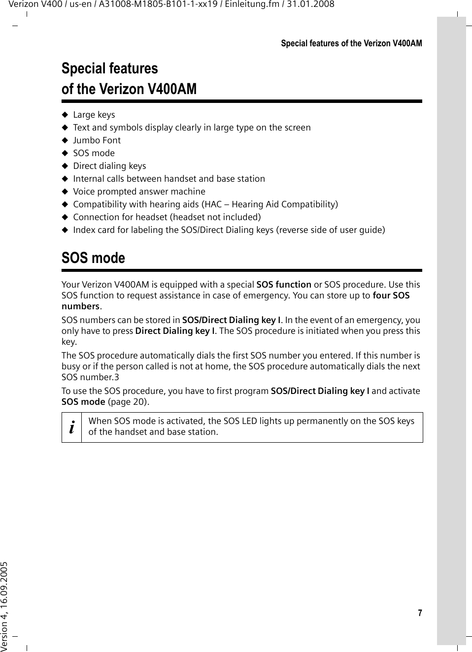 7Special features of the Verizon V400AMVerizon V400 / us-en / A31008-M1805-B101-1-xx19 / Einleitung.fm / 31.01.2008Version 4, 16.09.2005Special features of the Verizon V400AMuLarge keys uText and symbols display clearly in large type on the screenuJumbo FontuSOS modeuDirect dialing keysuInternal calls between handset and base stationuVoice prompted answer machineuCompatibility with hearing aids (HAC – Hearing Aid Compatibility)uConnection for headset (headset not included)uIndex card for labeling the SOS/Direct Dialing keys (reverse side of user guide)SOS modeYour Verizon V400AM is equipped with a special SOS function or SOS procedure. Use this SOS function to request assistance in case of emergency. You can store up to four SOS numbers.SOS numbers can be stored in SOS/Direct Dialing key I. In the event of an emergency, you only have to press Direct Dialing key I. The SOS procedure is initiated when you press this key.The SOS procedure automatically dials the first SOS number you entered. If this number is busy or if the person called is not at home, the SOS procedure automatically dials the next SOS number.3To use the SOS procedure, you have to first program SOS/Direct Dialing key I and activate SOS mode (page 20).iWhen SOS mode is activated, the SOS LED lights up permanently on the SOS keys of the handset and base station.