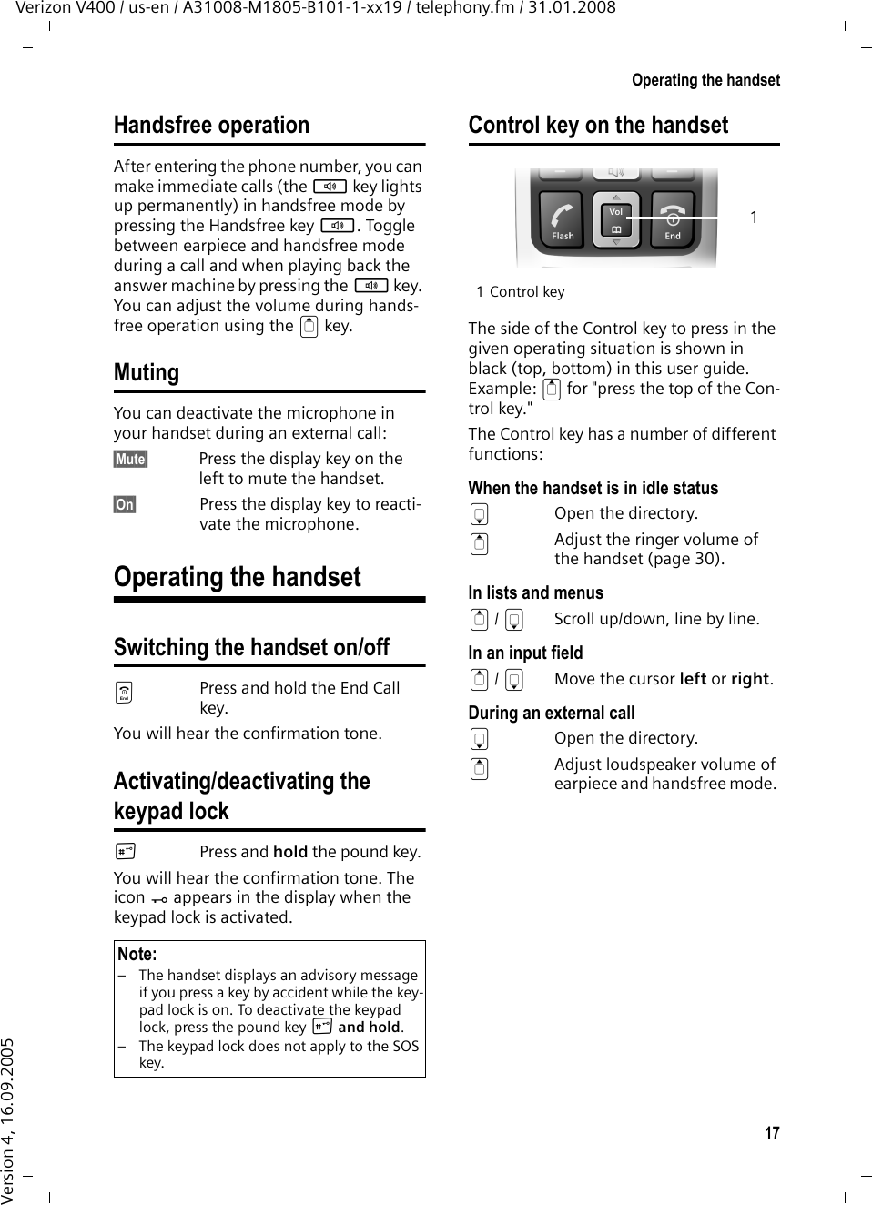 17Operating the handsetVerizon V400 / us-en / A31008-M1805-B101-1-xx19 / telephony.fm / 31.01.2008Version 4, 16.09.2005Handsfree operationAfter entering the phone number, you can make immediate calls (the d key lights up permanently) in handsfree mode by pressing the Handsfree key d. Toggle between earpiece and handsfree mode during a call and when playing back the answer machine by pressing the d key. You can adjust the volume during hands-free operation using the t key.MutingYou can deactivate the microphone in your handset during an external call:§Mute§ Press the display key on the left to mute the handset.§On§ Press the display key to reacti-vate the microphone.Operating the handsetSwitching the handset on/offaPress and hold the End Call key.You will hear the confirmation tone.Activating/deactivating thekeypad lock#Press and hold the pound key. You will hear the confirmation tone. The icon Ø appears in the display when the keypad lock is activated.Control key on the handset1 Control keyThe side of the Control key to press in the given operating situation is shown in black (top, bottom) in this user guide. Example: t for &quot;press the top of the Con-trol key.&quot; The Control key has a number of different functions:When the handset is in idle statussOpen the directory.tAdjust the ringer volume of the handset (page 30).In lists and menust/ s  Scroll up/down, line by line.In an input fieldt/ sMove the cursor left or right.During an external callsOpen the directory.tAdjust loudspeaker volume of earpiece and handsfree mode. Note:– The handset displays an advisory message if you press a key by accident while the key-pad lock is on. To deactivate the keypad lock, press the pound key # and hold.– The keypad lock does not apply to the SOS key.1