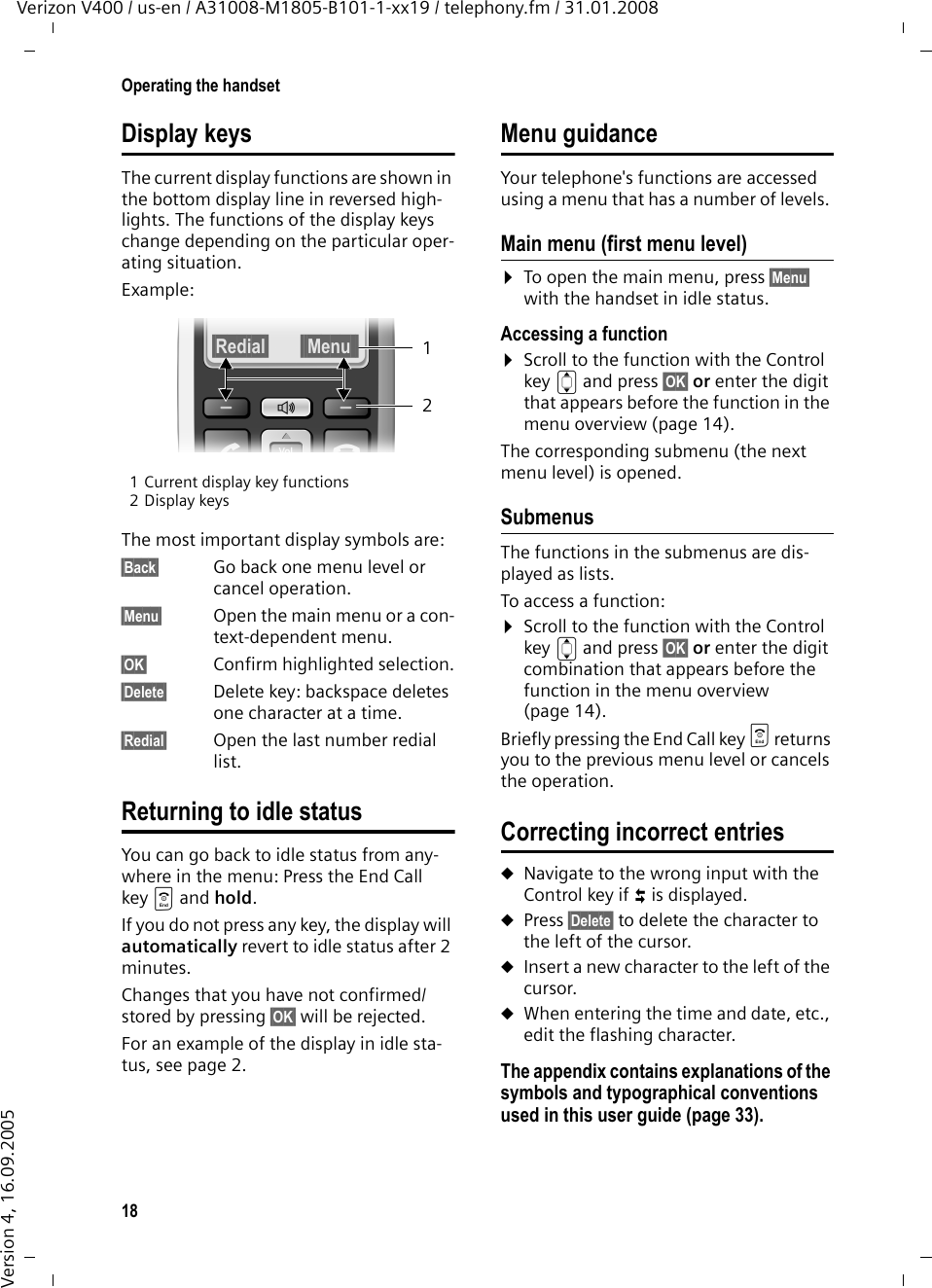 18Operating the handsetVerizon V400 / us-en / A31008-M1805-B101-1-xx19 / telephony.fm / 31.01.2008Version 4, 16.09.2005Display keysThe current display functions are shown in the bottom display line in reversed high-lights. The functions of the display keys change depending on the particular oper-ating situation. Example:1 Current display key functions2 Display keysThe most important display symbols are:§Back§ Go back one menu level or cancel operation.§Menu§ Open the main menu or a con-text-dependent menu.§OK§ Confirm highlighted selection.§Delete§ Delete key: backspace deletes one character at a time.§Redial§ Open the last number redial list.Returning to idle statusYou can go back to idle status from any-where in the menu: Press the End Call key a and hold. If you do not press any key, the display will automatically revert to idle status after 2 minutes.Changes that you have not confirmed/stored by pressing §OK§ will be rejected.For an example of the display in idle sta-tus, see page 2.Menu guidanceYour telephone&apos;s functions are accessed using a menu that has a number of levels. Main menu (first menu level)¤To open the main menu, press §Menu§ with the handset in idle status.Accessing a function¤Scroll to the function with the Control key q and press §OK§ or enter the digit that appears before the function in the menu overview (page 14). The corresponding submenu (the next menu level) is opened.SubmenusThe functions in the submenus are dis-played as lists. To access a function:¤Scroll to the function with the Control key q and press §OK§ or enter the digit combination that appears before the function in the menu overview (page 14). Briefly pressing the End Call key a returns you to the previous menu level or cancels the operation.Correcting incorrect entriesuNavigate to the wrong input with the Control key if û is displayed.uPress §Delete§ to delete the character to the left of the cursor.uInsert a new character to the left of the cursor.uWhen entering the time and date, etc., edit the flashing character.The appendix contains explanations of the symbols and typographical conventions used in this user guide (page 33).21§Redial§ §§Menu §