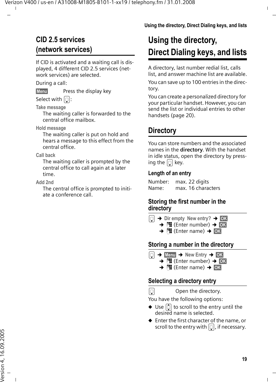 19Using the directory, Direct Dialing keys, and listsVerizon V400 / us-en / A31008-M1805-B101-1-xx19 / telephony.fm / 31.01.2008Version 4, 16.09.2005CID 2.5 services (network services)If CID is activated and a waiting call is dis-played, 4 different CID 2.5 services (net-work services) are selected.During a call: §Menu§ Press the display keySelect with s:Take messageThe waiting caller is forwarded to the central office mailbox.Hold messageThe waiting caller is put on hold and hears a message to this effect from the central office.Call backThe waiting caller is prompted by the central office to call again at a later time.Add 2ndThe central office is prompted to initi-ate a conference call.Using the directory, Direct Dialing keys, and listsA directory, last number redial list, calls list, and answer machine list are available.You can save up to 100 entries in the direc-tory.You can create a personalized directory for your particular handset. However, you can send the list or individual entries to other handsets (page 20).DirectoryYou can store numbers and the associated names in the directory. With the handset in idle status, open the directory by press-ing the s key. Length of an entryNumber: max. 22 digitsName: max. 16 charactersStoring the first number in the directorys ¢Dir empty  New entry? ¢§OK§ ¢~ (Enter number) ¢§OK§ ¢~ (Enter name) ¢§OK§ Storing a number in the directorys ¢§Menu§ ¢New Entry ¢§OK§ ¢~ (Enter number) ¢§OK§ ¢~ (Enter name) ¢§OK§ Selecting a directory entrysOpen the directory.You have the following options:uUse q to scroll to the entry until the desired name is selected. uEnter the first character of the name, or scroll to the entry with s, if necessary. 