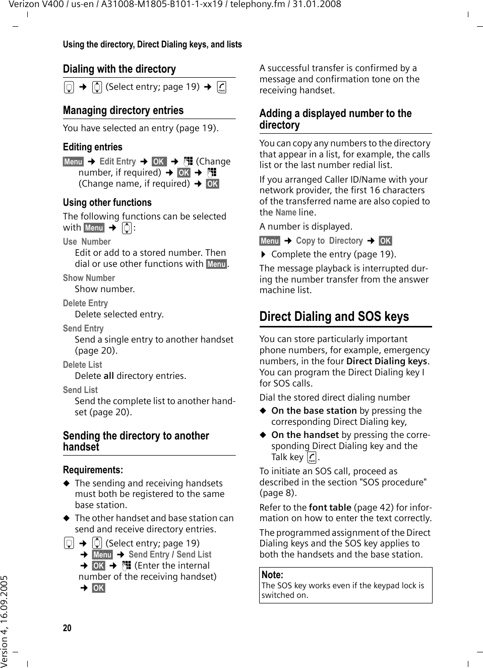 20Using the directory, Direct Dialing keys, and listsVerizon V400 / us-en / A31008-M1805-B101-1-xx19 / telephony.fm / 31.01.2008Version 4, 16.09.2005Dialing with the directorys ¢q(Select entry; page 19) ¢c Managing directory entriesYou have selected an entry (page 19).Editing entries§Menu§ ¢Edit Entry ¢§OK§  ¢~ (Change number, if required) ¢§OK§ ¢~ (Change name, if required) ¢§OK§ Using other functionsThe following functions can be selected with §Menu§ ¢q:Use  Number Edit or add to a stored number. Then dial or use other functions with §Menu§.Show Number Show number.Delete Entry Delete selected entry.Send EntrySend a single entry to another handset (page 20).Delete List Delete all directory entries.Send ListSend the complete list to another hand-set (page 20).Sending the directory to another handsetRequirements:uThe sending and receiving handsets must both be registered to the same base station.uThe other handset and base station can send and receive directory entries.s ¢q(Select entry; page 19) ¢§Menu§ ¢Send Entry / Send List ¢§OK§ ¢~ (Enter the internal number of the receiving handset) ¢§OK§ A successful transfer is confirmed by a message and confirmation tone on the receiving handset. Adding a displayed number to the directoryYou can copy any numbers to the directory that appear in a list, for example, the calls list or the last number redial list.If you arranged Caller ID/Name with your network provider, the first 16 characters of the transferred name are also copied to the Name line. A number is displayed. §Menu§ ¢Copy to  Directory ¢§OK§ ¤Complete the entry (page 19). The message playback is interrupted dur-ing the number transfer from the answer machine list. Direct Dialing and SOS keysYou can store particularly important phone numbers, for example, emergency numbers, in the four Direct Dialing keys. You can program the Direct Dialing key I for SOS calls. Dial the stored direct dialing number uOn the base station by pressing the corresponding Direct Dialing key,uOn the handset by pressing the corre-sponding Direct Dialing key and the Talk key c.To initiate an SOS call, proceed as described in the section &quot;SOS procedure&quot; (page 8).Refer to the font table (page 42) for infor-mation on how to enter the text correctly.The programmed assignment of the Direct Dialing keys and the SOS key applies to both the handsets and the base station.Note:The SOS key works even if the keypad lock is switched on.