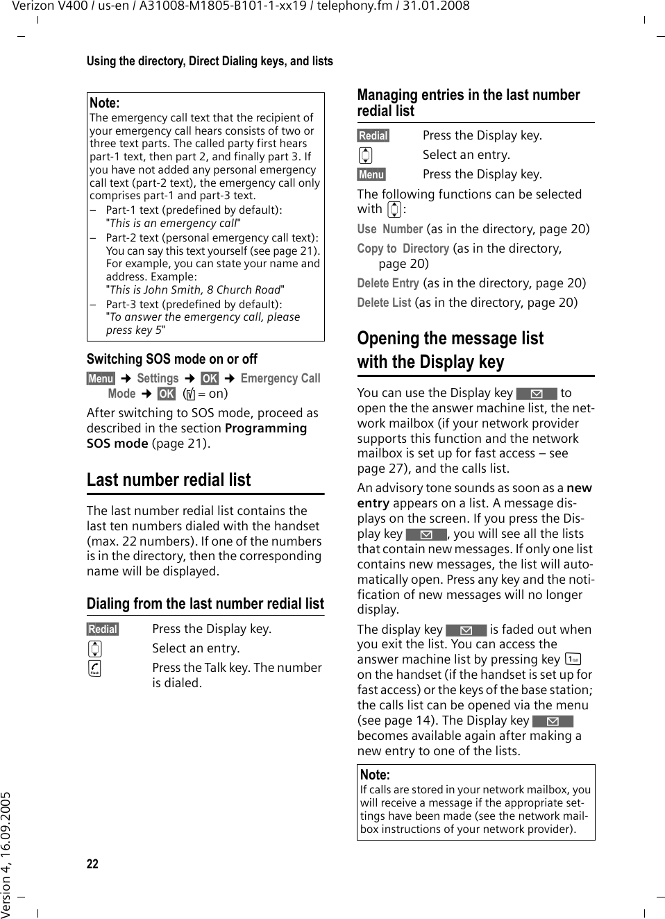 22Using the directory, Direct Dialing keys, and listsVerizon V400 / us-en / A31008-M1805-B101-1-xx19 / telephony.fm / 31.01.2008Version 4, 16.09.2005Switching SOS mode on or off§Menu§ ¢Settings ¢§OK§ ¢Emergency Call Mode ¢§OK§ (‰=on)After switching to SOS mode, proceed as described in the section Programming SOS mode (page 21).Last number redial listThe last number redial list contains the last ten numbers dialed with the handset (max. 22 numbers). If one of the numbers is in the directory, then the corresponding name will be displayed. Dialing from the last number redial list§Redial§  Press the Display key. qSelect an entry. cPress the Talk key. The number is dialed.Managing entries in the last number redial list§Redial§  Press the Display key. qSelect an entry.§Menu§  Press the Display key.The following functions can be selected with q: Use  Number (as in the directory, page 20) Copy to  Directory (as in the directory, page 20)Delete Entry (as in the directory, page 20) Delete List (as in the directory, page 20) Opening the message list with the Display key You can use the Display key ‘ to open the the answer machine list, the net-work mailbox (if your network provider supports this function and the network mailbox is set up for fast access – see page 27), and the calls list.An advisory tone sounds as soon as a new entry appears on a list. A message dis-plays on the screen. If you press the Dis-play key ‘, you will see all the lists that contain new messages. If only one list contains new messages, the list will auto-matically open. Press any key and the noti-fication of new messages will no longer display.The display key ‘ is faded out when you exit the list. You can access the answer machine list by pressing key 1 on the handset (if the handset is set up for fast access) or the keys of the base station; the calls list can be opened via the menu (see page 14). The Display key ‘ becomes available again after making a new entry to one of the lists. Note:The emergency call text that the recipient of your emergency call hears consists of two or three text parts. The called party first hears part-1 text, then part 2, and finally part 3. If you have not added any personal emergency call text (part-2 text), the emergency call only comprises part-1 and part-3 text.– Part-1 text (predefined by default): &quot;This is an emergency call&quot;– Part-2 text (personal emergency call text):You can say this text yourself (see page 21). For example, you can state your name and address. Example:&quot;This is John Smith, 8 Church Road&quot;– Part-3 text (predefined by default):&quot;To answer the emergency call, please press key 5&quot;Note:If calls are stored in your network mailbox, you will receive a message if the appropriate set-tings have been made (see the network mail-box instructions of your network provider).