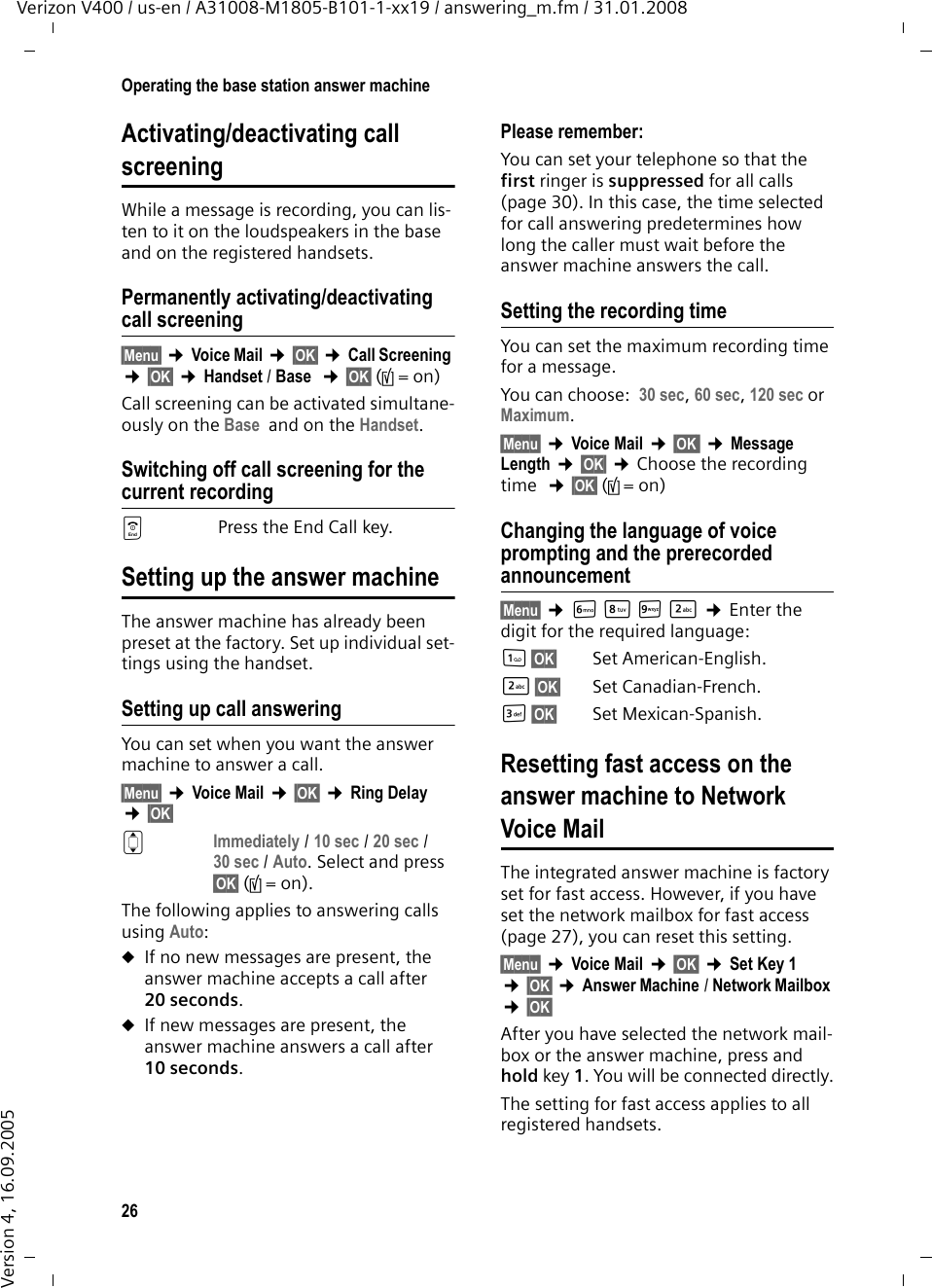 26Operating the base station answer machineVerizon V400 / us-en / A31008-M1805-B101-1-xx19 / answering_m.fm / 31.01.2008Version 4, 16.09.2005Activating/deactivating call screeningWhile a message is recording, you can lis-ten to it on the loudspeakers in the base and on the registered handsets.Permanently activating/deactivating call screening§Menu§ ¢Voice Mail ¢§OK§ ¢Call Screening ¢§OK§ ¢Handset / Base  ¢§OK§ (‰=on) Call screening can be activated simultane-ously on the Base  and on the Handset. Switching off call screening for the current recordinga Press the End Call key.Setting up the answer machineThe answer machine has already been preset at the factory. Set up individual set-tings using the handset.Setting up call answeringYou can set when you want the answer machine to answer a call.§Menu§ ¢Voice Mail ¢§OK§ ¢Ring Delay ¢§OK§ q Immediately / 10 sec / 20 sec / 30 sec / Auto. Select and press §OK§ (‰=on).The following applies to answering calls using Auto: uIf no new messages are present, the answer machine accepts a call after 20 seconds.uIf new messages are present, the answer machine answers a call after 10 seconds. Please remember:You can set your telephone so that the first ringer is suppressed for all calls (page 30). In this case, the time selected for call answering predetermines how long the caller must wait before the answer machine answers the call. Setting the recording timeYou can set the maximum recording time for a message. You can choose: 30 sec, 60 sec, 120 sec or Maximum.§Menu§ ¢Voice Mail ¢§OK  ¢Message Length ¢§OK§ ¢Choose the recording time  ¢§OK§ (‰=on)Changing the language of voice prompting and the prerecorded announcement§Menu§ ¢LNO2 ¢Enter the digit for the required language:1§OK§ Set American-English.2§OK§ Set Canadian-French.I§OK§ Set Mexican-Spanish.Resetting fast access on the answer machine to Network Voice MailThe integrated answer machine is factory set for fast access. However, if you have set the network mailbox for fast access (page 27), you can reset this setting.§Menu§ ¢Voice Mail ¢§OK§ ¢Set Key 1  ¢§OK§ ¢Answer Machine / Network Mailbox ¢§OK§ After you have selected the network mail-box or the answer machine, press and hold key 1. You will be connected directly.The setting for fast access applies to all registered handsets.