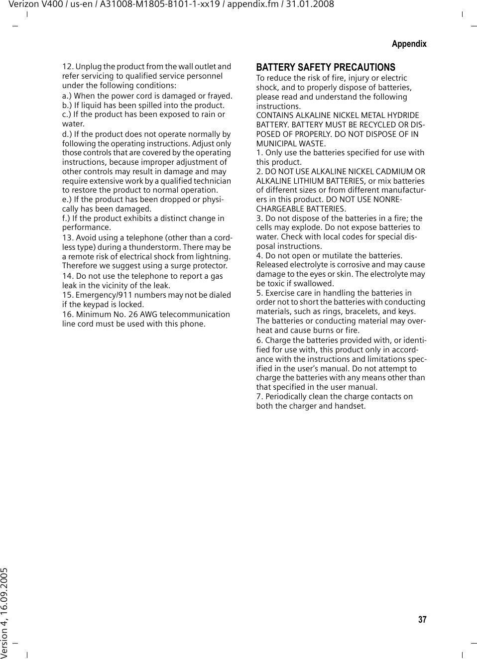 37AppendixVerizon V400 / us-en / A31008-M1805-B101-1-xx19 / appendix.fm / 31.01.2008Version 4, 16.09.200512. Unplug the product from the wall outlet and refer servicing to qualified service personnel under the following conditions:a.) When the power cord is damaged or frayed.b.) If liquid has been spilled into the product. c.) If the product has been exposed to rain or water. d.) If the product does not operate normally by following the operating instructions. Adjust only those controls that are covered by the operating instructions, because improper adjustment of other controls may result in damage and may require extensive work by a qualified technician to restore the product to normal operation. e.) If the product has been dropped or physi-cally has been damaged. f.) If the product exhibits a distinct change in performance. 13. Avoid using a telephone (other than a cord-less type) during a thunderstorm. There may be a remote risk of electrical shock from lightning. Therefore we suggest using a surge protector.14. Do not use the telephone to report a gas leak in the vicinity of the leak.15. Emergency/911 numbers may not be dialed if the keypad is locked.16. Minimum No. 26 AWG telecommunication line cord must be used with this phone.BATTERY SAFETY PRECAUTIONSTo reduce the risk of fire, injury or electric shock, and to properly dispose of batteries, please read and understand the following instructions.CONTAINS ALKALINE NICKEL METAL HYDRIDE BATTERY. BATTERY MUST BE RECYCLED OR DIS-POSED OF PROPERLY. DO NOT DISPOSE OF IN MUNICIPAL WASTE.1. Only use the batteries specified for use with this product.2. DO NOT USE ALKALINE NICKEL CADMIUM OR ALKALINE LITHIUM BATTERIES, or mix batteries of different sizes or from different manufactur-ers in this product. DO NOT USE NONRE-CHARGEABLE BATTERIES.3. Do not dispose of the batteries in a fire; the cells may explode. Do not expose batteries to water. Check with local codes for special dis-posal instructions.4. Do not open or mutilate the batteries. Released electrolyte is corrosive and may cause damage to the eyes or skin. The electrolyte may be toxic if swallowed.5. Exercise care in handling the batteries in order not to short the batteries with conducting materials, such as rings, bracelets, and keys. The batteries or conducting material may over-heat and cause burns or fire.6. Charge the batteries provided with, or identi-fied for use with, this product only in accord-ance with the instructions and limitations spec-ified in the user’s manual. Do not attempt to charge the batteries with any means other than that specified in the user manual.7. Periodically clean the charge contacts on both the charger and handset.