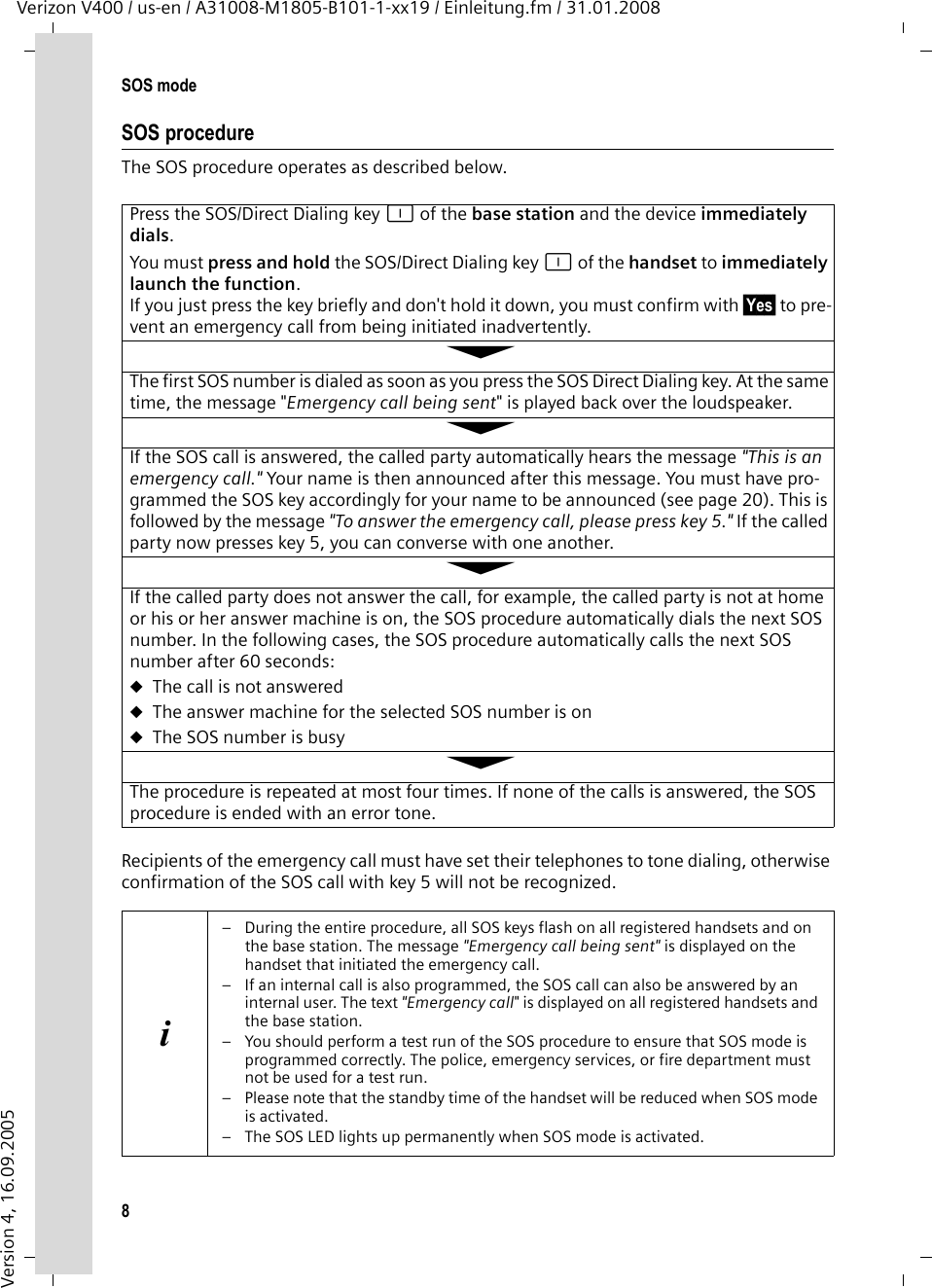 8SOS modeVerizon V400 / us-en / A31008-M1805-B101-1-xx19 / Einleitung.fm / 31.01.2008Version 4, 16.09.2005SOS procedureThe SOS procedure operates as described below.Recipients of the emergency call must have set their telephones to tone dialing, otherwise confirmation of the SOS call with key 5 will not be recognized.Press the SOS/Direct Dialing key é of the base station and the device immediately dials.You must press and hold the SOS/Direct Dialing key é of the handset to immediately launch the function. If you just press the key briefly and don&apos;t hold it down, you must confirm with §Yes§ to pre-vent an emergency call from being initiated inadvertently.ÅThe first SOS number is dialed as soon as you press the SOS Direct Dialing key. At the same time, the message &quot;Emergency call being sent&quot; is played back over the loudspeaker.ÅIf the SOS call is answered, the called party automatically hears the message &quot;This is an emergency call.&quot; Your name is then announced after this message. You must have pro-grammed the SOS key accordingly for your name to be announced (see page 20). This is followed by the message &quot;To answer the emergency call, please press key 5.&quot; If the called party now presses key 5, you can converse with one another.ÅIf the called party does not answer the call, for example, the called party is not at home or his or her answer machine is on, the SOS procedure automatically dials the next SOS number. In the following cases, the SOS procedure automatically calls the next SOS number after 60 seconds:uThe call is not answereduThe answer machine for the selected SOS number is onuThe SOS number is busyÅThe procedure is repeated at most four times. If none of the calls is answered, the SOS procedure is ended with an error tone.i– During the entire procedure, all SOS keys flash on all registered handsets and on the base station. The message &quot;Emergency call being sent&quot; is displayed on the handset that initiated the emergency call.– If an internal call is also programmed, the SOS call can also be answered by an internal user. The text &quot;Emergency call&quot; is displayed on all registered handsets and the base station.– You should perform a test run of the SOS procedure to ensure that SOS mode is programmed correctly. The police, emergency services, or fire department must not be used for a test run.– Please note that the standby time of the handset will be reduced when SOS mode is activated.– The SOS LED lights up permanently when SOS mode is activated.