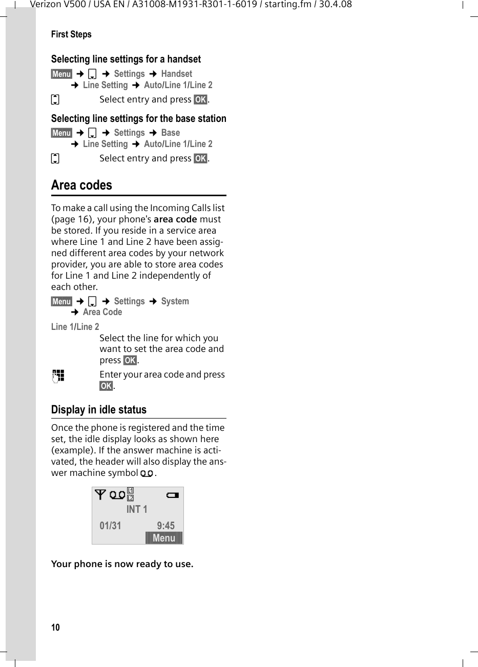 10First StepsVerizon V500 / USA EN / A31008-M1931-R301-1-6019 / starting.fm / 30.4.08Selecting line settings for a handset§Menu§ ¢s ¢Settings ¢Handset ¢Line Setting ¢Auto/Line 1/Line 2qSelect entry and press §OK§.Selecting line settings for the base station§Menu§ ¢s ¢Settings ¢Base ¢Line Setting ¢Auto/Line 1/Line 2qSelect entry and press §OK§.Area codesTo make a call using the Incoming Calls list (page 16), your phone&apos;s area code must be stored. If you reside in a service area where Line 1 and Line 2 have been assig-ned different area codes by your network provider, you are able to store area codes for Line 1 and Line 2 independently of each other.§Menu§ ¢s ¢Settings ¢System ¢Area CodeLine 1/Line 2Select the line for which you want to set the area code and press §OK§.~Enter your area code and press §OK§.Display in idle statusOnce the phone is registered and the time set, the idle display looks as shown here (example). If the answer machine is acti-vated, the header will also display the ans-wer machine symbol Õ.Your phone is now ready to use. ÄÕ e INT 1 01/31 9:45 §§§§Menu§§§§ÊË