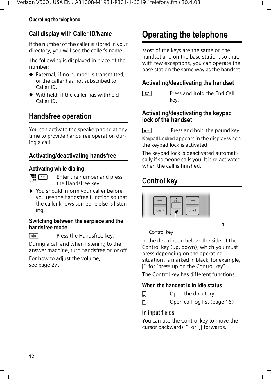 12Operating the telephoneVerizon V500 / USA EN / A31008-M1931-R301-1-6019 / telefony.fm / 30.4.08Call display with Caller ID/NameIf the number of the caller is stored in your directory, you will see the caller&apos;s name.The following is displayed in place of the number:uExternal, if no number is transmitted, or the caller has not subscribed to Caller ID.uWithheld, if the caller has withheld Caller ID.Handsfree operationYou can activate the speakerphone at any time to provide handsfree operation dur-ing a call.Activating/deactivating handsfreeActivating while dialing ~d Enter the number and press the Handsfree key.¤You should inform your caller before you use the handsfree function so that the caller knows someone else is listen-ing. Switching between the earpiece and the handsfree modedPress the Handsfree key.During a call and when listening to the answer machine, turn handsfree on or off.For how to adjust the volume, see page 27. Operating the telephoneMost of the keys are the same on the handset and on the base station, so that, with few exceptions, you can operate the base station the same way as the handset.Activating/deactivating the handsetaPress and hold the End Call key.Activating/deactivating the keypad lock of the handset# Press and hold the pound key. Keypad Locked appears in the display when the keypad lock is activated. The keypad lock is deactivated automati-cally if someone calls you. It is re-activated when the call is finished.Control key1 Control keyIn the description below, the side of the Control key (up, down), which you must press depending on the operating situation, is marked in black, for example, t for &quot;press up on the Control key&quot;. The Control key has different functions:When the handset is in idle status s  Open the directorytOpen call log list (page 16)In input fieldsYou can use the Control key to move the cursor backwards t or s forwards.1
