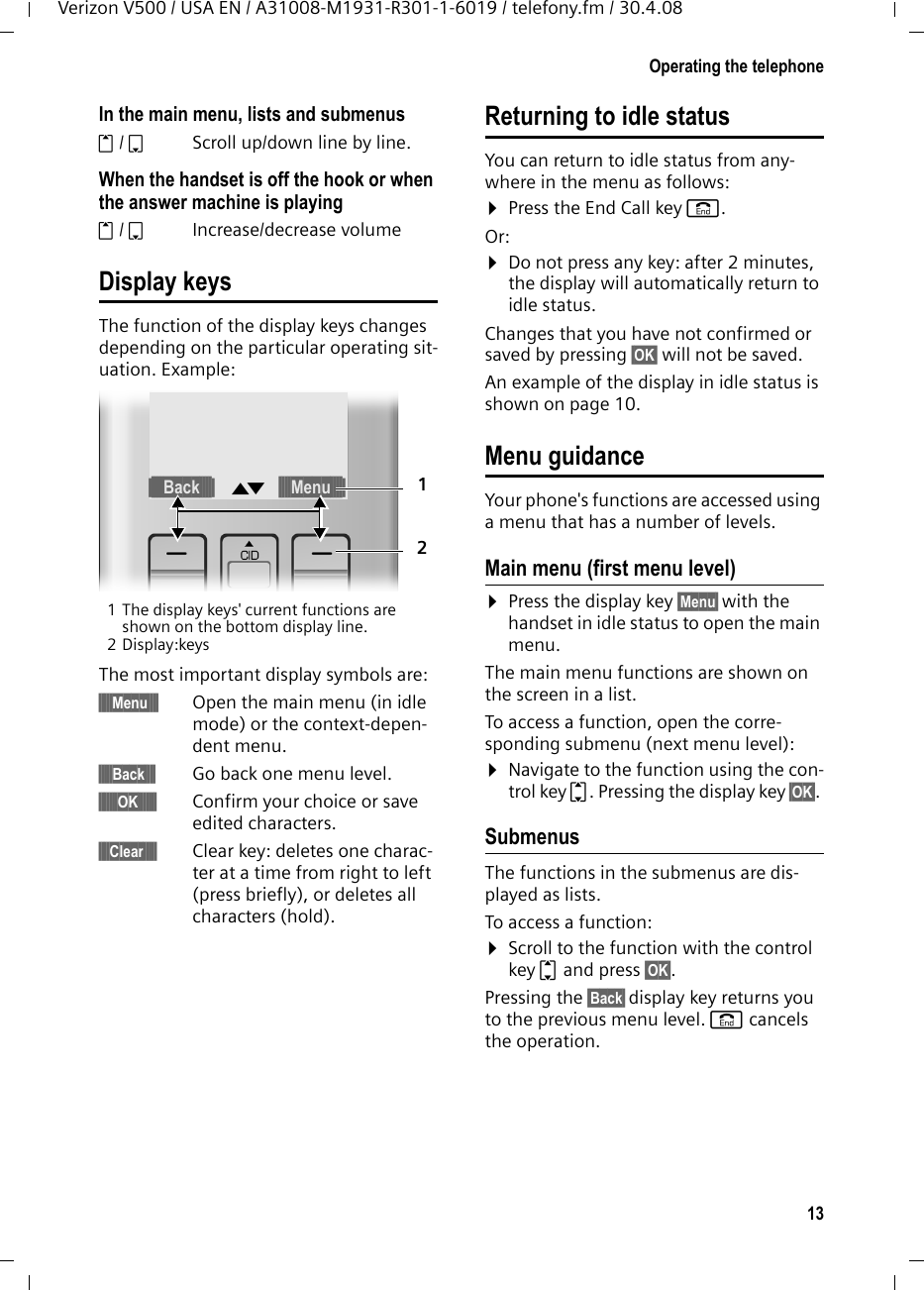 13Operating the telephoneVerizon V500 / USA EN / A31008-M1931-R301-1-6019 / telefony.fm / 30.4.08In the main menu, lists and submenus t/ s  Scroll up/down line by line.When the handset is off the hook or when the answer machine is playingt/ s Increase/decrease volumeDisplay keysThe function of the display keys changes depending on the particular operating sit-uation. Example: 1 The display keys&apos; current functions are shown on the bottom display line.2Display:keysThe most important display symbols are:§§§§§Menu§§§§ Open the main menu (in idle mode) or the context-depen-dent menu.§§§§§Back§§§§ Go back one menu level.§§§§§§§OK§§§§§§§ Confirm your choice or save edited characters.§§§§Clear§§§§§ Clear key: deletes one charac-ter at a time from right to left (press briefly), or deletes all characters (hold).Returning to idle statusYou can return to idle status from any-where in the menu as follows:¤Press the End Call key a.Or:¤Do not press any key: after 2 minutes, the display will automatically return to idle status.Changes that you have not confirmed or saved by pressing §OK§ will not be saved.An example of the display in idle status is shown on page 10. Menu guidanceYour phone&apos;s functions are accessed using a menu that has a number of levels. Main menu (first menu level) ¤Press the display key §Menu§ with the handset in idle status to open the main menu.The main menu functions are shown on the screen in a list. To access a function, open the corre-sponding submenu (next menu level):¤Navigate to the function using the con-trol key q. Pressing the display key §OK§. Submenus The functions in the submenus are dis-played as lists. To access a function:¤Scroll to the function with the control key q and press §OK§. Pressing the §Back§ display key returns you to the previous menu level. a cancels the operation.§§§§§Back§§§§§ † §§§§Menu§§§§§12