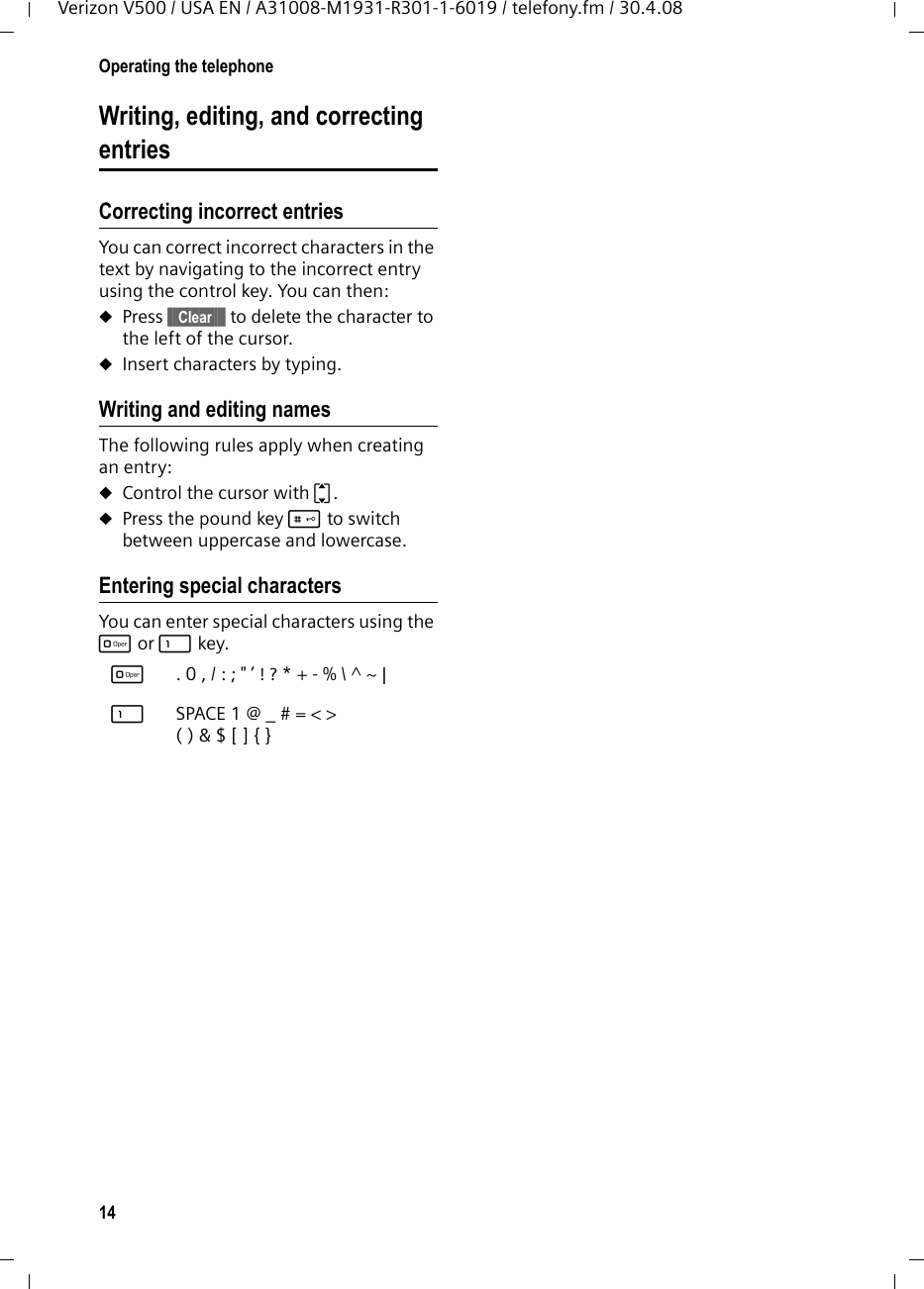 14Operating the telephoneVerizon V500 / USA EN / A31008-M1931-R301-1-6019 / telefony.fm / 30.4.08Writing, editing, and correcting entriesCorrecting incorrect entriesYou can correct incorrect characters in the text by navigating to the incorrect entry using the control key. You can then:uPress §§§§Clear§§§§§ to delete the character to the left of the cursor. uInsert characters by typing.Writing and editing namesThe following rules apply when creating an entry:uControl the cursor with q.uPress the pound key # to switch between uppercase and lowercase.Entering special characters You can enter special characters using the Q or 1 key.Q .0,/:;&quot;’!?*+-%\^~|1 SPACE1@_#=&lt;&gt;()&amp;$[]{}