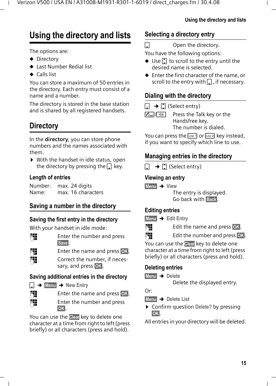 15Using the directory and listsVerizon V500 / USA EN / A31008-M1931-R301-1-6019 / direct_charges.fm / 30.4.08Using the directory and listsThe options are: uDirectory uLast Number Redial list uCalls listYou can store a maximum of 50 entries in the directory. Each entry must consist of a name and a number.The directory is stored in the base station and is shared by all registered handsets.DirectoryIn the directory, you can store phone numbers and the names associated with them.¤With the handset in idle status, open the directory by pressing the s key. Length of entriesNumber:  max. 24 digits Name:  max. 16 characters Saving a number in the directorySaving the first entry in the directoryWith your handset in idle mode:~  Enter the number and press §Save§. ~  Enter the name and press §OK§.~  Correct the number, if neces-sary, and press §OK§.Saving additional entries in the directorys ¢§Menu§ ¢New Entry~  Enter the name and press §OK§.~  Enter the number and press §OK§.You can use the Clear key to delete one character at a time from right to left (press briefly) or all characters (press and hold).Selecting a directory entrysOpen the directory.You have the following options:uUse q to scroll to the entry until the desired name is selected. uEnter the first character of the name, or scroll to the entry with s, if necessary. Dialing with the directorys ¢q(Select entry)c/dPress the Talk key or the Handsfree key. The number is dialed.You can press the C or h key instead, if you want to specify which line to use.Managing entries in the directorys  ¢q(Select entry)Viewing an entry §Menu§ ¢ViewThe entry is displayed. Go back with §Back§.Editing entries §Menu§ ¢Edit Entry~  Edit the name and press §OK§.~  Edit the number and press §OK§.You can use the Clear key to delete one character at a time from right to left (press briefly) or all characters (press and hold).Deleting entries§Menu§ ¢DeleteDelete the displayed entry.Or: §Menu§ ¢Delete List¤Confirm question Delete? by pressing §OK§.All entries in your directory will be deleted.