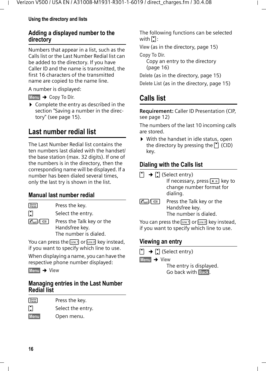 16Using the directory and listsVerizon V500 / USA EN / A31008-M1931-R301-1-6019 / direct_charges.fm / 30.4.08Adding a displayed number to the directoryNumbers that appear in a list, such as the Calls list or the Last Number Redial list can be added to the directory. If you have Caller ID and the name is transmitted, the first 16 characters of the transmitted name are copied to the name line. A number is displayed: §Menu§ ¢Copy To Dir.¤Complete the entry as described in the section &quot;Saving a number in the direc-tory&quot; (see page 15). Last number redial listThe Last Number Redial list contains the ten numbers last dialed with the handset/the base station (max. 32 digits). If one of the numbers is in the directory, then the corresponding name will be displayed. If a number has been dialed several times, only the last try is shown in the list. Manual last number redialkPress the key. qSelect the entry. c/dPress the Talk key or the Handsfree key. The number is dialed.You can press the C or h key instead, if you want to specify which line to use.When displaying a name, you can have the respective phone number displayed:§Menu§ ¢ViewManaging entries in the Last Number Redial listkPress the key. qSelect the entry. §Menu§ Open menu.The following functions can be selected with q: View (as in the directory, page 15) Copy To Dir. Copy an entry to the directory (page 16)Delete (as in the directory, page 15) Delete List (as in the directory, page 15) Calls list Requirement: Caller ID Presentation (CIP, seepage12)The numbers of the last 10 incoming calls are stored. ¤With the handset in idle status, open the directory by pressing the t (CID) key. Dialing with the Calls listt ¢q(Select entry)If necessary, press * key to change number format for dialing.c/dPress the Talk key or the Handsfree key. The number is dialed.You can press the C or h key instead, if you want to specify which line to use.Viewing an entryt ¢q(Select entry)§Menu§ ¢ViewThe entry is displayed. Go back with §Back§.