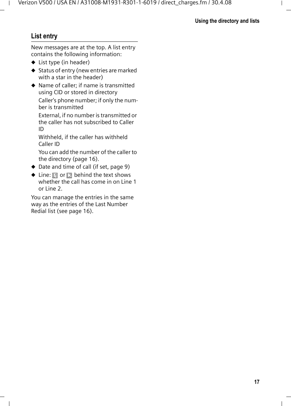 17Using the directory and listsVerizon V500 / USA EN / A31008-M1931-R301-1-6019 / direct_charges.fm / 30.4.08List entryNew messages are at the top. A list entry contains the following information:uList type (in header) uStatus of entry (new entries are marked with a star in the header)uName of caller; if name is transmitted using CID or stored in directoryCaller&apos;s phone number; if only the num-ber is transmittedExternal, if no number is transmitted or the caller has not subscribed to Caller IDWithheld, if the caller has withheld Caller IDYou can add the number of the caller to the directory (page 16).uDate and time of call (if set, page 9)uLine: Ê or Ë behind the text shows whether the call has come in on Line 1 or Line 2.You can manage the entries in the same way as the entries of the Last Number Redial list (see page 16).