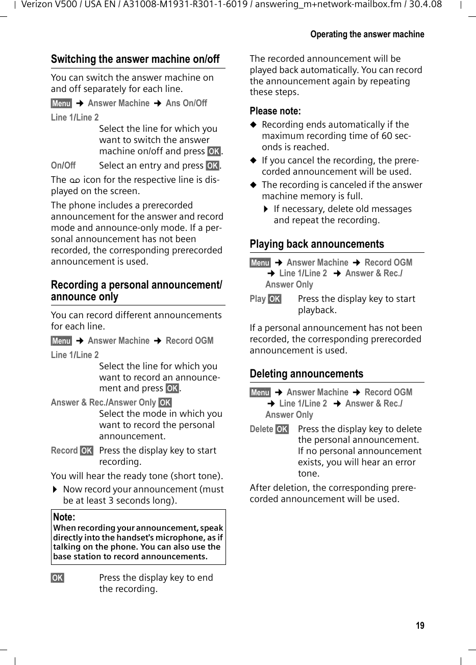 19Operating the answer machineVerizon V500 / USA EN / A31008-M1931-R301-1-6019 / answering_m+network-mailbox.fm / 30.4.08Switching the answer machine on/offYou can switch the answer machine on and off separately for each line.§Menu§ ¢Answer Machine ¢Ans On/OffLine 1/Line 2Select the line for which you want to switch the answer machine on/off and press §OK§.On/Off Select an entry and press §OK§.The × icon for the respective line is dis-played on the screen.The phone includes a prerecorded announcement for the answer and record mode and announce-only mode. If a per-sonal announcement has not been recorded, the corresponding prerecorded announcement is used. Recording a personal announcement/announce onlyYou can record different announcements for each line.§Menu§ ¢Answer Machine ¢Record OGMLine 1/Line 2Select the line for which you want to record an announce-ment and press §OK§.Answer &amp; Rec./Answer Only §OK§Select the mode in which you want to record the personal announcement.Record §OK§ Press the display key to start recording.You will hear the ready tone (short tone).¤Now record your announcement (must be at least 3 seconds long).§OK§  Press the display key to end the recording.The recorded announcement will be played back automatically. You can record the announcement again by repeating these steps.Please note:uRecording ends automatically if the maximum recording time of 60 sec-onds is reached.uIf you cancel the recording, the prere-corded announcement will be used.uThe recording is canceled if the answer machine memory is full.¤If necessary, delete old messages and repeat the recording.Playing back announcements§Menu§ ¢Answer Machine ¢Record OGM ¢Line 1/Line 2  ¢Answer &amp; Rec./Answer Only Play §OK§ Press the display key to start playback.If a personal announcement has not been recorded, the corresponding prerecorded announcement is used.Deleting announcements§Menu§ ¢Answer Machine ¢Record OGM ¢Line 1/Line 2  ¢Answer &amp; Rec./Answer Only Delete §OK§ Press the display key to delete the personal announcement. If no personal announcement exists, you will hear an error tone.After deletion, the corresponding prere-corded announcement will be used. Note:When recording your announcement, speak directly into the handset&apos;s microphone, as if talking on the phone. You can also use the base station to record announcements.