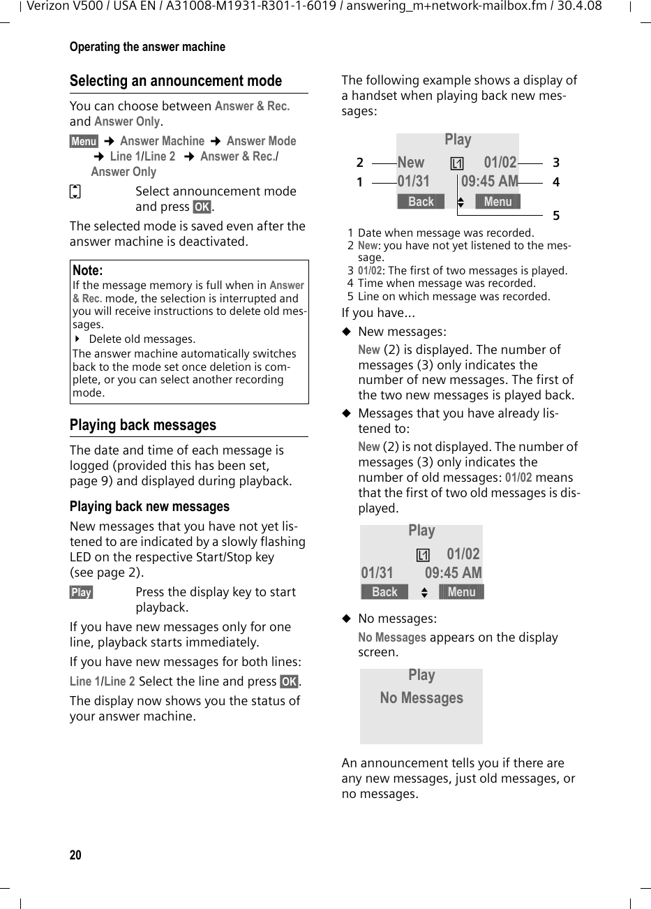 20Operating the answer machineVerizon V500 / USA EN / A31008-M1931-R301-1-6019 / answering_m+network-mailbox.fm / 30.4.08Selecting an announcement modeYou can choose between Answer &amp; Rec. and Answer Only. §Menu§ ¢Answer Machine ¢Answer Mode ¢Line 1/Line 2  ¢Answer &amp; Rec./Answer OnlyqSelect announcement mode and press §OK§.The selected mode is saved even after the answer machine is deactivated.Playing back messagesThe date and time of each message is logged (provided this has been set, page 9) and displayed during playback.Playing back new messagesNew messages that you have not yet lis-tened to are indicated by a slowly flashing LED on the respective Start/Stop key (see page 2).§Play§ Press the display key to start playback.If you have new messages only for one line, playback starts immediately.If you have new messages for both lines:Line 1/Line 2 Select the line and press §OK§.The display now shows you the status of your answer machine.The following example shows a display of a handset when playing back new mes-sages:1 Date when message was recorded.2New: you have not yet listened to the mes-sage.301/02: The first of two messages is played.4 Time when message was recorded.5 Line on which message was recorded.If you have...uNew messages:New (2) is displayed. The number of messages (3) only indicates the number of new messages. The first of the two new messages is played back.uMessages that you have already lis-tened to:New (2) is not displayed. The number of messages (3) only indicates the number of old messages: 01/02 means that the first of two old messages is dis-played.uNo messages:No Messages appears on the display screen.An announcement tells you if there are any new messages, just old messages, or no messages.Note:If the message memory is full when in Answer &amp; Rec. mode, the selection is interrupted and you will receive instructions to delete old mes-sages.¥Delete old messages.The answer machine automatically switches back to the mode set once deletion is com-plete, or you can select another recording mode.Play New Ê01/0201/31 09:45 AM21345§§§§§Back§§§§§ U§§§§Menu§§§§Play Ê01/0201/31 09:45 AM§§§§§Back§§§§§ U§§§§Menu§§§§Play No Messages