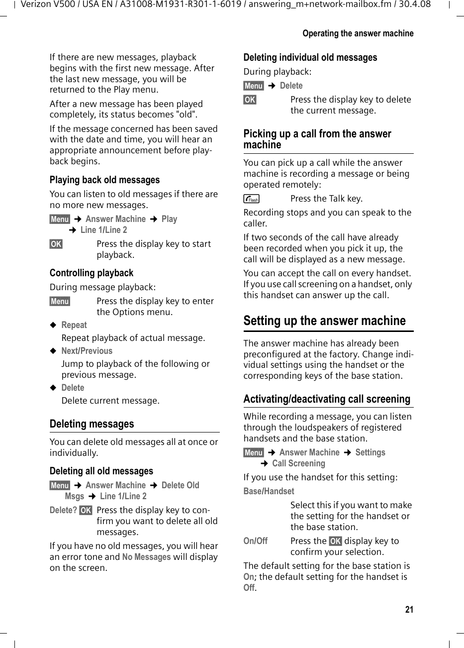 21Operating the answer machineVerizon V500 / USA EN / A31008-M1931-R301-1-6019 / answering_m+network-mailbox.fm / 30.4.08If there are new messages, playback begins with the first new message. After the last new message, you will be returned to the Play menu.After a new message has been played completely, its status becomes &quot;old&quot;.If the message concerned has been saved with the date and time, you will hear an appropriate announcement before play-back begins.Playing back old messagesYou can listen to old messages if there are no more new messages.§Menu§ ¢Answer Machine ¢Play ¢Line 1/Line 2§OK§ Press the display key to start playback.Controlling playback During message playback:§Menu§ Press the display key to enter the Options menu.uRepeatRepeat playback of actual message.uNext/PreviousJump to playback of the following or previous message.uDeleteDelete current message.Deleting messagesYou can delete old messages all at once or individually. Deleting all old messages§Menu§ ¢Answer Machine ¢Delete Old Msgs ¢Line 1/Line 2Delete? §OK§ Press the display key to con-firm you want to delete all old messages.If you have no old messages, you will hear an error tone and No Messages will display on the screen.Deleting individual old messagesDuring playback:§Menu§ ¢Delete§OK§ Press the display key to delete the current message.Picking up a call from the answer machineYou can pick up a call while the answer machine is recording a message or being operated remotely:cPress the Talk key.Recording stops and you can speak to the caller.If two seconds of the call have already been recorded when you pick it up, the call will be displayed as a new message.You can accept the call on every handset. If you use call screening on a handset, only this handset can answer up the call.Setting up the answer machineThe answer machine has already been preconfigured at the factory. Change indi-vidual settings using the handset or the corresponding keys of the base station.Activating/deactivating call screeningWhile recording a message, you can listen through the loudspeakers of registered handsets and the base station.§Menu§ ¢Answer Machine ¢Settings ¢Call ScreeningIf you use the handset for this setting:Base/HandsetSelect this if you want to make the setting for the handset or the base station.On/Off Press the §OK§ display key to confirm your selection.The default setting for the base station is On; the default setting for the handset is Off.