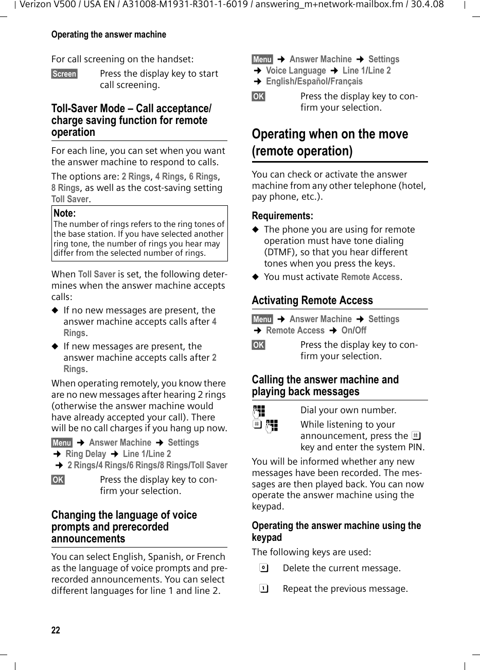 22Operating the answer machineVerizon V500 / USA EN / A31008-M1931-R301-1-6019 / answering_m+network-mailbox.fm / 30.4.08For call screening on the handset:§Screen§ Press the display key to start call screening.Toll-Saver Mode – Call acceptance/charge saving function for remote operationFor each line, you can set when you want the answer machine to respond to calls.The options are: 2 Rings, 4 Rings, 6 Rings, 8 Rings, as well as the cost-saving setting Toll Saver. When Toll Saver is set, the following deter-mines when the answer machine accepts calls: uIf no new messages are present, the answer machine accepts calls after 4 Rings.uIf new messages are present, the answer machine accepts calls after 2 Rings.When operating remotely, you know there are no new messages after hearing 2 rings (otherwise the answer machine would have already accepted your call). There will be no call charges if you hang up now.§Menu§ ¢Answer Machine ¢Settings ¢Ring Delay ¢Line 1/Line 2 ¢2 Rings/4 Rings/6 Rings/8 Rings/Toll Saver§OK§  Press the display key to con-firm your selection.Changing the language of voice prompts and prerecorded announcementsYou can select English, Spanish, or French as the language of voice prompts and pre-recorded announcements. You can select different languages for line 1 and line 2.§Menu§ ¢Answer Machine ¢Settings ¢Voice Language ¢Line 1/Line 2 ¢English/Español/Français§OK§  Press the display key to con-firm your selection.Operating when on the move(remote operation)You can check or activate the answer machine from any other telephone (hotel, pay phone, etc.).Requirements: uThe phone you are using for remote operation must have tone dialing (DTMF), so that you hear different tones when you press the keys.uYou must activate Remote Access.Activating Remote Access§Menu§ ¢Answer Machine ¢Settings ¢Remote Access ¢On/Off§OK§  Press the display key to con-firm your selection.Calling the answer machine and playing back messages~  Dial your own number. ;~  While listening to your announcement, press the ; key and enter the system PIN. You will be informed whether any new messages have been recorded. The mes-sages are then played back. You can now operate the answer machine using the keypad.Operating the answer machine using the keypadThe following keys are used: Note:The number of rings refers to the ring tones of the base station. If you have selected another ring tone, the number of rings you hear may differ from the selected number of rings.0  Delete the current message.A  Repeat the previous message.