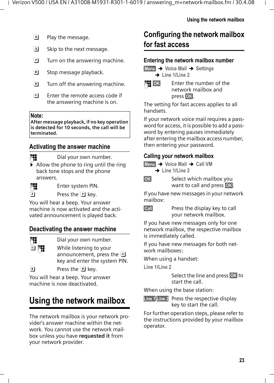 23Using the network mailboxVerizon V500 / USA EN / A31008-M1931-R301-1-6019 / answering_m+network-mailbox.fm / 30.4.08Activating the answer machine~  Dial your own number. ¤Allow the phone to ring until the ring back tone stops and the phone answers.~ Enter system PIN.G Press the G key. You will hear a beep. Your answer machine is now activated and the acti-vated announcement is played back. Deactivating the answer machine~  Dial your own number. ;~  While listening to your announcement, press the ; key and enter the system PIN. 9 Press the 9 key. You will hear a beep. Your answer machine is now deactivated.Using the network mailboxThe network mailbox is your network pro-vider&apos;s answer machine within the net-work. You cannot use the network mail-box unless you have requested it from your network provider.Configuring the network mailboxfor fast accessEntering the network mailbox number§Menu§ ¢Voice Mail ¢Settings ¢Line 1/Line 2~ §OK§ Enter the number of the network mailbox and press §OK§.The setting for fast access applies to all handsets.If your network voice mail requires a pass-word for access, it is possible to add a pass-word by entering pauses immediately after entering the mailbox access number, then entering your password. Calling your network mailbox§Menu§ ¢Voice Mail ¢Call VM ¢Line 1/Line 2§OK§ Select which mailbox you want to call and press §OK§.If you have new messages in your network mailbox:§Call§  Press the display key to call your network mailbox.If you have new messages only for one network mailbox, the respective mailbox is immediately called.If you have new messages for both net-work mailboxes:When using a handset:Line 1/Line 2Select the line and press §OK§ to start the call.When using the base station:Line 1/Line 2 Press the respective display key to start the call.For further operation steps, please refer to the instructions provided by your mailbox operator.B  Play the message.3  Skip to the next message.G  Turn on the answering machine.H Stop message playback.9  Turn off the answering machine.;  Enter the remote access code if the answering machine is on.Note:After message playback, if no key operation is detected for 10 seconds, the call will be terminated.