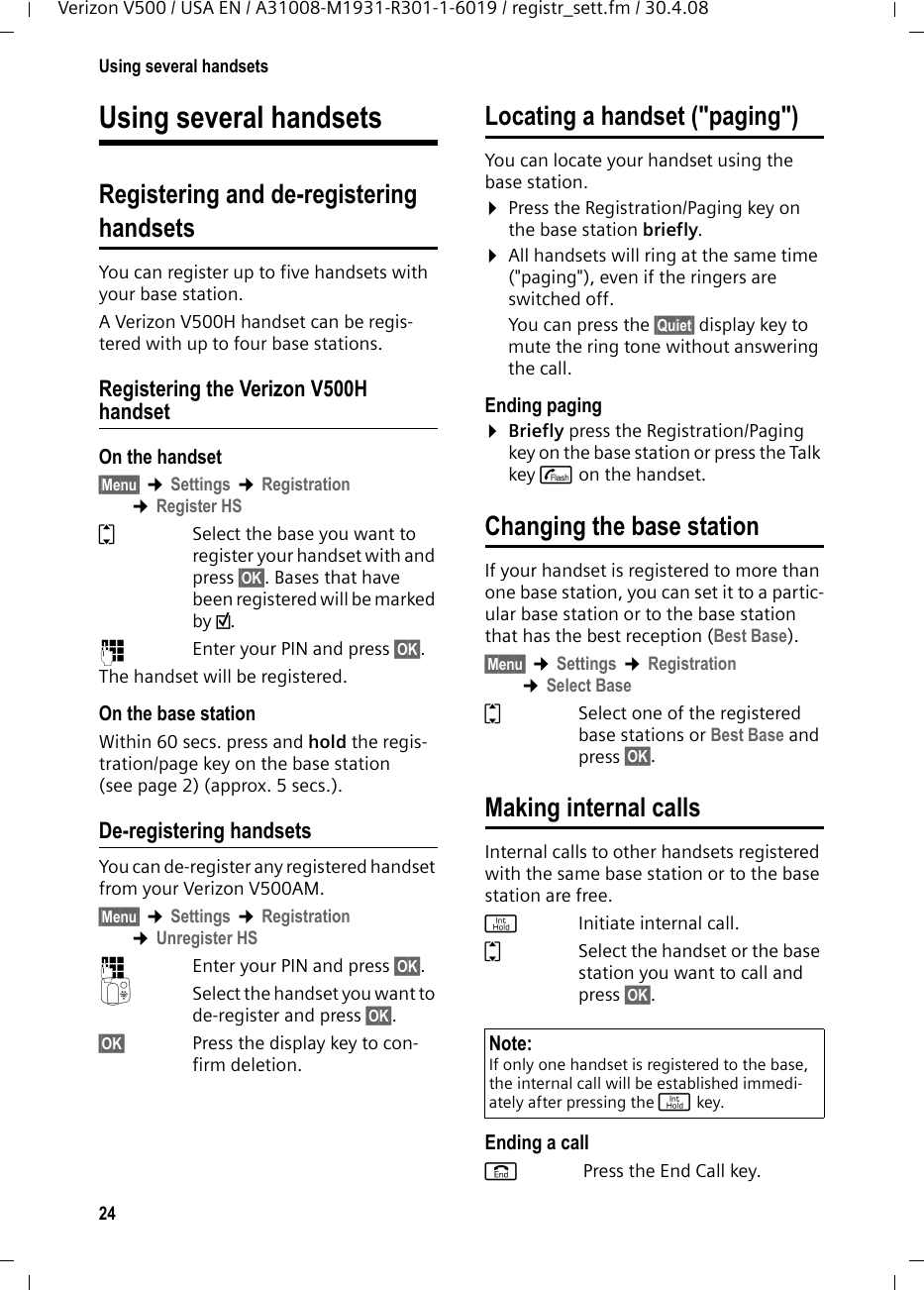 24Using several handsetsVerizon V500 / USA EN / A31008-M1931-R301-1-6019 / registr_sett.fm / 30.4.08Using several handsetsRegistering and de-registeringhandsetsYou can register up to five handsets with your base station.A Verizon V500H handset can be regis-tered with up to four base stations. Registering the Verizon V500H handsetOn the handset§Menu§ ¢Settings ¢Registration ¢Register HSqSelect the base you want to register your handset with and press §OK§. Bases that have been registered will be marked by ½.~  Enter your PIN and press §OK§.The handset will be registered.On the base stationWithin 60 secs. press and hold the regis-tration/page key on the base station (see page 2) (approx. 5 secs.).De-registering handsetsYou can de-register any registered handset from your Verizon V500AM.§Menu§ ¢Settings ¢Registration ¢Unregister HS~Enter your PIN and press §OK§.QSelect the handset you want to de-register and press §OK§.§OK§ Press the display key to con-firm deletion.Locating a handset (&quot;paging&quot;)You can locate your handset using the base station. ¤Press the Registration/Paging key on the base station briefly.¤All handsets will ring at the same time (&quot;paging&quot;), even if the ringers are switched off.You can press the §Quiet§ display key to mute the ring tone without answering the call. Ending paging¤Briefly press the Registration/Paging key on the base station or press the Talk key c on the handset.Changing the base stationIf your handset is registered to more than one base station, you can set it to a partic-ular base station or to the base station that has the best reception (Best Base).§Menu§ ¢Settings ¢Registration ¢Select BaseqSelect one of the registered base stations or Best Base and press §OK§.Making internal callsInternal calls to other handsets registered with the same base station or to the base station are free.jInitiate internal call. qSelect the handset or the base station you want to call and press §OK§.Ending a calla Press the End Call key.Note:If only one handset is registered to the base, the internal call will be established immedi-ately after pressing the j key.