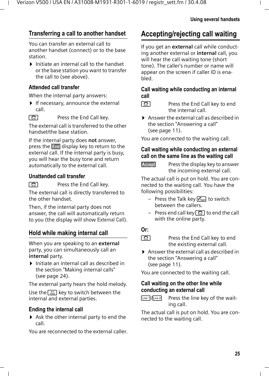 25Using several handsetsVerizon V500 / USA EN / A31008-M1931-R301-1-6019 / registr_sett.fm / 30.4.08Transferring a call to another handsetYou can transfer an external call to another handset (connect) or to the base station.¤Initiate an internal call to the handset or the base station you want to transfer the call to (see above).Attended call transferWhen the internal party answers:¤If necessary, announce the external call. a Press the End Call key.The external call is transferred to the other handset/the base station. If the internal party does not answer, press the §End§ display key to return to the external call. If the internal party is busy, you will hear the busy tone and return automatically to the external call.Unattended call transfera Press the End Call key.The external call is directly transferred to the other handset. Then, if the internal party does not answer, the call will automatically return to you (the display will show External Call).Hold while making internal callWhen you are speaking to an external party, you can simultaneously call an internal party. ¤Initiate an internal call as described in the section &quot;Making internal calls&quot; (see page 24).The external party hears the hold melody.Use the j key to switch between the internal and external parties.Ending the internal call¤Ask the other internal party to end the call.You are reconnected to the external caller.Accepting/rejecting call waitingIf you get an external call while conduct-ing another external or internal call, you will hear the call waiting tone (short tone). The caller&apos;s number or name will appear on the screen if caller ID is ena-bled.Call waiting while conducting an internal callaPress the End Call key to end the internal call.¤Answer the external call as described in the section &quot;Answering a call&quot; (see page 11).You are connected to the waiting call.Call waiting while conducting an external call on the same line as the waiting call§Accept§ Press the display key to answer the incoming external call.The actual call is put on hold. You are con-nected to the waiting call. You have the following possibilities:–Press the Talk key c to switch between the callers. –Press end call key a to end the call with the online party. Or:aPress the End Call key to end the existing external call.¤Answer the external call as described in the section &quot;Answering a call&quot; (see page 11).You are connected to the waiting call.Call waiting on the other line while conducting an external callC/hPress the line key of the wait-ing call.The actual call is put on hold. You are con-nected to the waiting call.