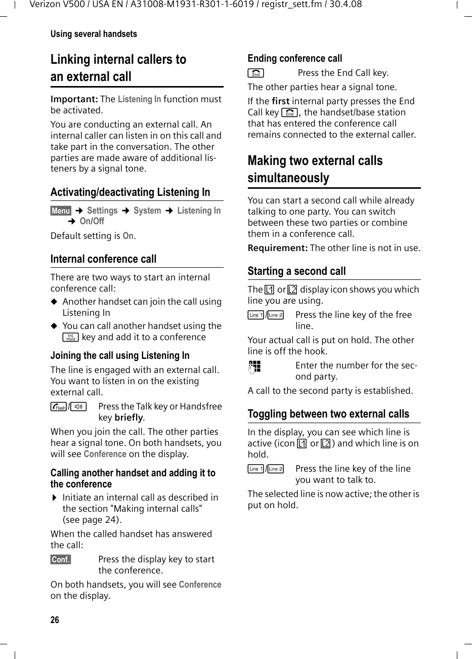 26Using several handsetsVerizon V500 / USA EN / A31008-M1931-R301-1-6019 / registr_sett.fm / 30.4.08Linking internal callers to an external callImportant: The Listening In function must be activated. You are conducting an external call. An internal caller can listen in on this call and take part in the conversation. The other parties are made aware of additional lis-teners by a signal tone. Activating/deactivating Listening In§Menu§ ¢Settings ¢System ¢Listening In ¢On/OffDefault setting is On.Internal conference callThere are two ways to start an internal conference call:uAnother handset can join the call using Listening InuYou can call another handset using the j key and add it to a conferenceJoining the call using Listening InThe line is engaged with an external call. You want to listen in on the existing external call.c/d  Press the Talk key or Handsfree key briefly.When you join the call. The other parties hear a signal tone. On both handsets, you will see Conference on the display.Calling another handset and adding it to the conference¤Initiate an internal call as described in the section &quot;Making internal calls&quot; (see page 24).When the called handset has answered the call:§Conf.§  Press the display key to start the conference.On both handsets, you will see Conference on the display.Ending conference calla Press the End Call key.The other parties hear a signal tone.If the first internal party presses the End Call key a, the handset/base station that has entered the conference call remains connected to the external caller.Making two external callssimultaneouslyYou can start a second call while already talking to one party. You can switch between these two parties or combine them in a conference call.Requirement: The other line is not in use.Starting a second callThe Ê or Ë display icon shows you which line you are using.C/hPress the line key of the free line.Your actual call is put on hold. The other line is off the hook.~Enter the number for the sec-ond party.A call to the second party is established.Toggling between two external callsIn the display, you can see which line is active (icon Ê or Ë) and which line is on hold.C/hPress the line key of the line you want to talk to.The selected line is now active; the other is put on hold.