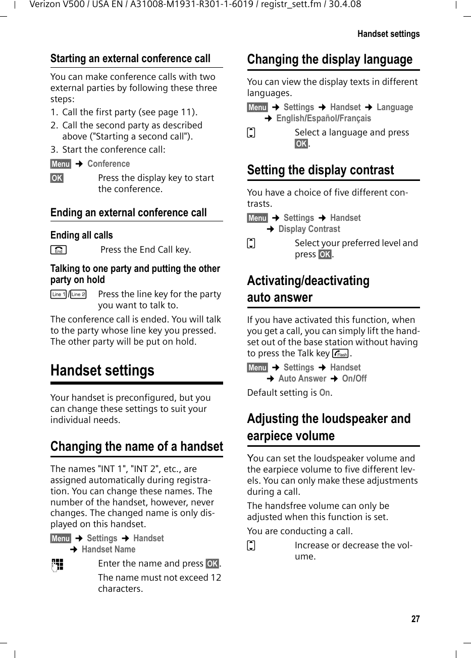 27Handset settingsVerizon V500 / USA EN / A31008-M1931-R301-1-6019 / registr_sett.fm / 30.4.08Starting an external conference callYou can make conference calls with two external parties by following these three steps:1. Call the first party (see page 11).2. Call the second party as described above (&quot;Starting a second call&quot;).3. Start the conference call:§Menu§ ¢Conference§OK§ Press the display key to start the conference.Ending an external conference callEnding all callsa Press the End Call key.Talking to one party and putting the other party on holdC/hPress the line key for the party you want to talk to.The conference call is ended. You will talk to the party whose line key you pressed. The other party will be put on hold.Handset settings Your handset is preconfigured, but you can change these settings to suit your individual needs.Changing the name of a handsetThe names &quot;INT 1&quot;, &quot;INT 2&quot;, etc., are assigned automatically during registra-tion. You can change these names. The number of the handset, however, never changes. The changed name is only dis-played on this handset.§Menu§ ¢Settings ¢Handset ¢Handset Name~Enter the name and press §OK§.The name must not exceed 12 characters.Changing the display languageYou can view the display texts in different languages.§Menu§ ¢Settings ¢Handset ¢Language ¢English/Español/FrançaisqSelect a language and press §OK§. Setting the display contrastYou have a choice of five different con-trasts.§Menu§ ¢Settings ¢Handset ¢Display ContrastqSelect your preferred level and press §OK§. Activating/deactivating auto answerIf you have activated this function, when you get a call, you can simply lift the hand-set out of the base station without having to press the Talk key c.§Menu§ ¢Settings ¢Handset ¢Auto Answer ¢On/OffDefault setting is On.Adjusting the loudspeaker and earpiece volumeYou can set the loudspeaker volume and the earpiece volume to five different lev-els. You can only make these adjustments during a call. The handsfree volume can only be adjusted when this function is set.You are conducting a call.qIncrease or decrease the vol-ume.