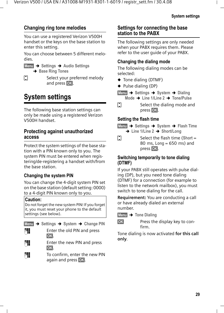 29System settingsVerizon V500 / USA EN / A31008-M1931-R301-1-6019 / registr_sett.fm / 30.4.08Changing ring tone melodiesYou can use a registered Verizon V500H handset or the keys on the base station to enter this setting.You can choose between 5 different melo-dies. §Menu§ ¢Settings ¢Audio Settings ¢Base Ring TonesqSelect your preferred melody and press §OK§. System settingsThe following base station settings can only be made using a registered Verizon V500H handset.Protecting against unauthorizedaccessProtect the system settings of the base sta-tion with a PIN known only to you. The system PIN must be entered when regis-tering/de-registering a handset with/from the base station.Changing the system PINYou can change the 4-digit system PIN set on the base station (default setting: 0000) to a 4-digit PIN known only to you.§Menu§ ¢Settings ¢System ¢Change PIN~Enter the old PIN and press §OK§.~Enter the new PIN and press §OK§.~To confirm, enter the new PIN again and press §OK§.Settings for connecting the base station to the PABXThe following settings are only needed when your PABX requires them. Please refer to the user guide of your PABX.Changing the dialing modeThe following dialing modes can be selected:uTone dialing (DTMF)uPulse dialing (DP)§Menu§ ¢Settings ¢System ¢Dialing Mode ¢Line 1/Line 2 ¢Tone/PulseqSelect the dialing mode and press §OK§.Setting the flash time §Menu§ ¢Settings ¢System ¢Flash Time ¢Line 1/Line 2 ¢Short/LongqSelect the flash time (Short = 80 ms, Long = 650 ms) and press §OK§.Switching temporarily to tone dialing (DTMF)If your PABX still operates with pulse dial-ing (DP), but you need tone dialing (DTMF) for a connection (for example to listen to the network mailbox), you must switch to tone dialing for the call.Requirement: You are conducting a call or have already dialed an external number.§Menu§ ¢Tone Dialing§OK§ Press the display key to con-firm.Tone dialing is now activated for this call only.Caution:Do not forget the new system PIN! If you forget it, you must reset your phone to the default settings (see below).