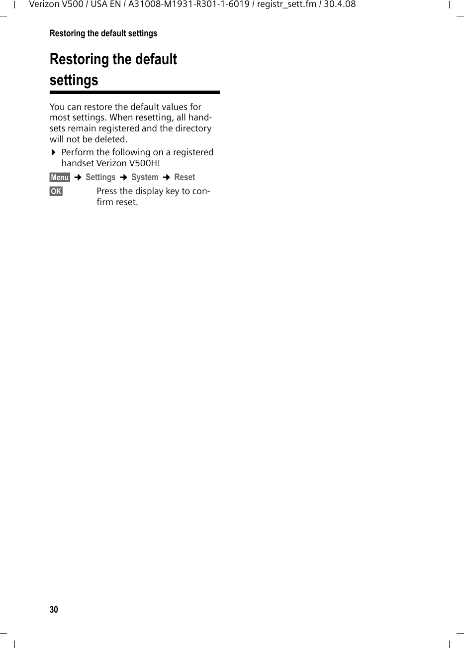 30Restoring the default settingsVerizon V500 / USA EN / A31008-M1931-R301-1-6019 / registr_sett.fm / 30.4.08Restoring the default settingsYou can restore the default values for most settings. When resetting, all hand-sets remain registered and the directory will not be deleted.¤Perform the following on a registered handset Verizon V500H!§Menu§ ¢Settings ¢System ¢Reset§OK§ Press the display key to con-firm reset.