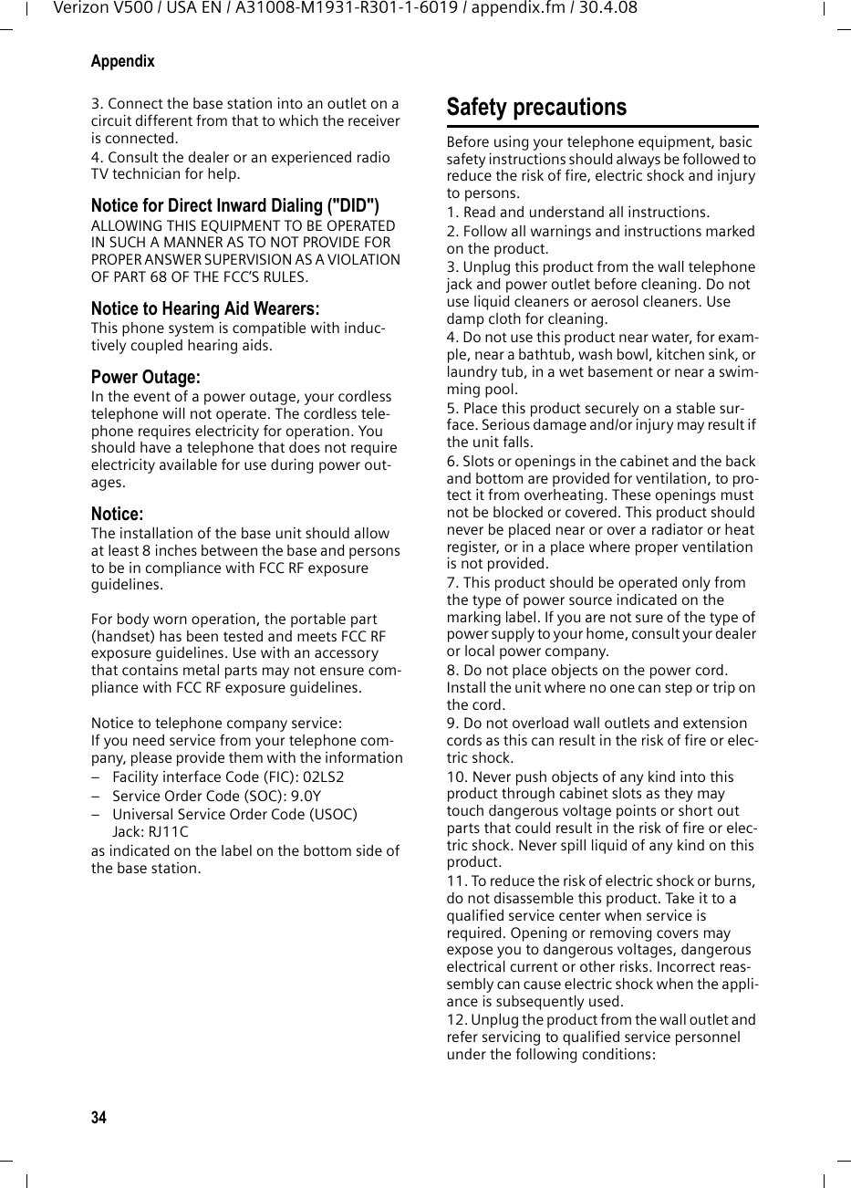 34AppendixVerizon V500 / USA EN / A31008-M1931-R301-1-6019 / appendix.fm / 30.4.083. Connect the base station into an outlet on a circuit different from that to which the receiver is connected.4. Consult the dealer or an experienced radio TV technician for help.Notice for Direct Inward Dialing (&quot;DID&quot;)ALLOWING THIS EQUIPMENT TO BE OPERATED IN SUCH A MANNER AS TO NOT PROVIDE FOR PROPER ANSWER SUPERVISION AS A VIOLATION OF PART 68 OF THE FCC‘S RULES.Notice to Hearing Aid Wearers: This phone system is compatible with induc-tively coupled hearing aids.Power Outage: In the event of a power outage, your cordless telephone will not operate. The cordless tele-phone requires electricity for operation. You should have a telephone that does not require electricity available for use during power out-ages.Notice: The installation of the base unit should allow at least 8 inches between the base and persons to be in compliance with FCC RF exposure guidelines.For body worn operation, the portable part (handset) has been tested and meets FCC RF exposure guidelines. Use with an accessory that contains metal parts may not ensure com-pliance with FCC RF exposure guidelines.Notice to telephone company service:If you need service from your telephone com-pany, please provide them with the information– Facility interface Code (FIC): 02LS2– Service Order Code (SOC): 9.0Y– Universal Service Order Code (USOC) Jack: RJ11C as indicated on the label on the bottom side of the base station.Safety precautionsBefore using your telephone equipment, basic safety instructions should always be followed to reduce the risk of fire, electric shock and injury to persons. 1. Read and understand all instructions.2. Follow all warnings and instructions marked on the product.3. Unplug this product from the wall telephone jack and power outlet before cleaning. Do not use liquid cleaners or aerosol cleaners. Use damp cloth for cleaning. 4. Do not use this product near water, for exam-ple, near a bathtub, wash bowl, kitchen sink, or laundry tub, in a wet basement or near a swim-ming pool.5. Place this product securely on a stable sur-face. Serious damage and/or injury may result if the unit falls.6. Slots or openings in the cabinet and the back and bottom are provided for ventilation, to pro-tect it from overheating. These openings must not be blocked or covered. This product should never be placed near or over a radiator or heat register, or in a place where proper ventilation is not provided.7. This product should be operated only from the type of power source indicated on the marking label. If you are not sure of the type of power supply to your home, consult your dealer or local power company.8. Do not place objects on the power cord. Install the unit where no one can step or trip on the cord.9. Do not overload wall outlets and extension cords as this can result in the risk of fire or elec-tric shock.10. Never push objects of any kind into this product through cabinet slots as they may touch dangerous voltage points or short out parts that could result in the risk of fire or elec-tric shock. Never spill liquid of any kind on this product.11. To reduce the risk of electric shock or burns, do not disassemble this product. Take it to a qualified service center when service is required. Opening or removing covers may expose you to dangerous voltages, dangerous electrical current or other risks. Incorrect reas-sembly can cause electric shock when the appli-ance is subsequently used.12. Unplug the product from the wall outlet and refer servicing to qualified service personnel under the following conditions: