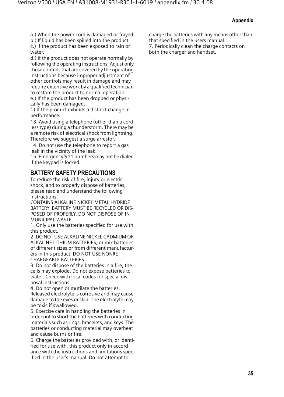 35AppendixVerizon V500 / USA EN / A31008-M1931-R301-1-6019 / appendix.fm / 30.4.08a.) When the power cord is damaged or frayed.b.) If liquid has been spilled into the product. c.) If the product has been exposed to rain or water. d.) If the product does not operate normally by following the operating instructions. Adjust only those controls that are covered by the operating instructions because improper adjustment of other controls may result in damage and may require extensive work by a qualified technician to restore the product to normal operation. e.) If the product has been dropped or physi-cally has been damaged. f.) If the product exhibits a distinct change in performance. 13. Avoid using a telephone (other than a cord-less type) during a thunderstorm. There may be a remote risk of electrical shock from lightning. Therefore we suggest a surge arrestor.14. Do not use the telephone to report a gas leak in the vicinity of the leak.15. Emergency/911 numbers may not be dialed if the keypad is locked.BATTERY SAFETY PRECAUTIONSTo reduce the risk of fire, injury or electric shock, and to properly dispose of batteries, please read and understand the following instructions.CONTAINS ALKALINE NICKEL METAL HYDRIDE BATTERY. BATTERY MUST BE RECYCLED OR DIS-POSED OF PROPERLY. DO NOT DISPOSE OF IN MUNICIPAL WASTE.1. Only use the batteries specified for use with this product.2. DO NOT USE ALKALINE NICKEL CADMIUM OR ALKALINE LITHIUM BATTERIES, or mix batteries of different sizes or from different manufactur-ers in this product. DO NOT USE NONRE-CHARGEABLE BATTERIES.3. Do not dispose of the batteries in a fire; the cells may explode. Do not expose batteries to water. Check with local codes for special dis-posal instructions.4. Do not open or mutilate the batteries. Released electrolyte is corrosive and may cause damage to the eyes or skin. The electrolyte may be toxic if swallowed.5. Exercise care in handling the batteries in order not to short the batteries with conducting materials such as rings, bracelets, and keys. The batteries or conducting material may overheat and cause burns or fire.6. Charge the batteries provided with, or identi-fied for use with, this product only in accord-ance with the instructions and limitations spec-ified in the user’s manual. Do not attempt to charge the batteries with any means other than that specified in the users manual.7. Periodically clean the charge contacts on both the charger and handset.