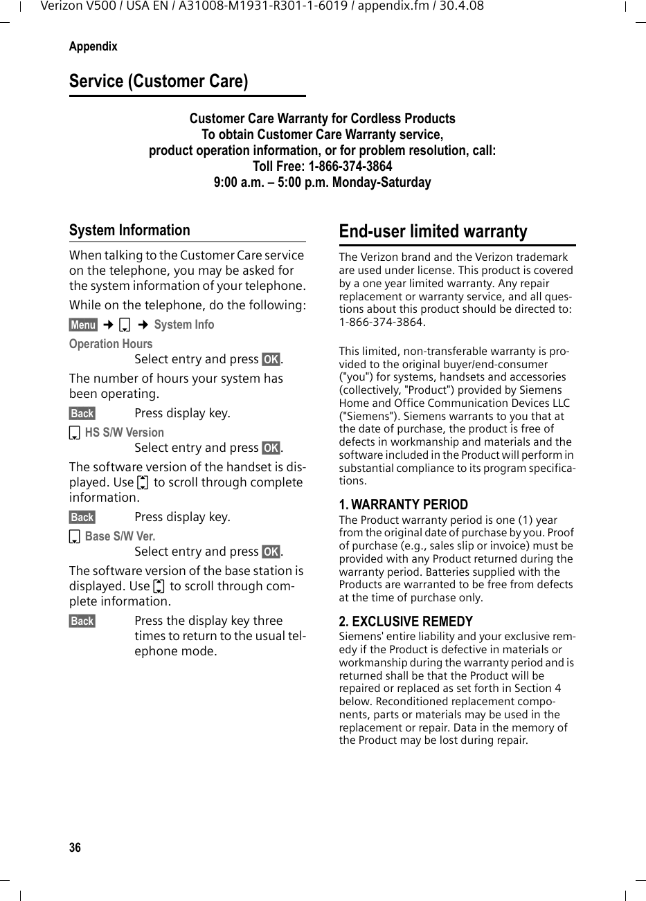 36AppendixVerizon V500 / USA EN / A31008-M1931-R301-1-6019 / appendix.fm / 30.4.08Service (Customer Care)Customer Care Warranty for Cordless ProductsTo obtain Customer Care Warranty service,product operation information, or for problem resolution, call:Toll Free: 1-866-374-38649:00 a.m. – 5:00 p.m. Monday-Saturday System InformationWhen talking to the Customer Care service on the telephone, you may be asked for the system information of your telephone.While on the telephone, do the following:§Menu§ ¢s ¢System InfoOperation HoursSelect entry and press §OK§.The number of hours your system has been operating.§Back§ Press display key.sHS S/W VersionSelect entry and press §OK§.The software version of the handset is dis-played. Use q to scroll through complete information.§Back§ Press display key.sBase S/W Ver.Select entry and press §OK§.The software version of the base station is displayed. Use q to scroll through com-plete information.§Back§ Press the display key three times to return to the usual tel-ephone mode.End-user limited warranty  The Verizon brand and the Verizon trademark are used under license. This product is covered by a one year limited warranty. Any repair replacement or warranty service, and all ques-tions about this product should be directed to: 1-866-374-3864.This limited, non-transferable warranty is pro-vided to the original buyer/end-consumer (&quot;you&quot;) for systems, handsets and accessories (collectively, &quot;Product&quot;) provided by Siemens Home and Office Communication Devices LLC (&quot;Siemens&quot;). Siemens warrants to you that at the date of purchase, the product is free of defects in workmanship and materials and the software included in the Product will perform in substantial compliance to its program specifica-tions.1. WARRANTY PERIODThe Product warranty period is one (1) year from the original date of purchase by you. Proof of purchase (e.g., sales slip or invoice) must be provided with any Product returned during the warranty period. Batteries supplied with the Products are warranted to be free from defects at the time of purchase only.2. EXCLUSIVE REMEDY Siemens&apos; entire liability and your exclusive rem-edy if the Product is defective in materials or workmanship during the warranty period and is returned shall be that the Product will be repaired or replaced as set forth in Section 4 below. Reconditioned replacement compo-nents, parts or materials may be used in the replacement or repair. Data in the memory of the Product may be lost during repair.